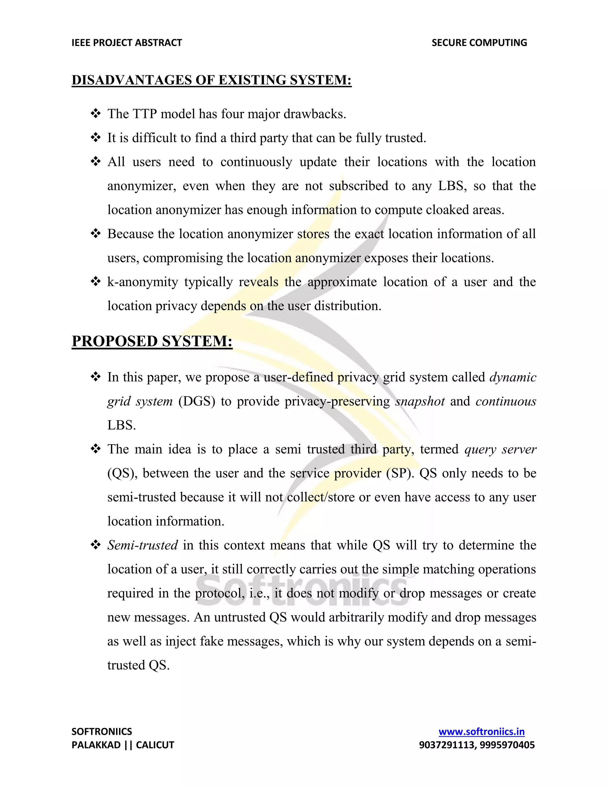 IEEE PROJECT ABSTRACT SECURE COMPUTING SOFTRONIICS www.softroniics.in PALAKKAD || CALICUT 9037291113, 9995970405 DISADVANTAGES OF EXISTING SYSTEM:  The TTP model has four major drawbacks.  It is difficult to find a third party that can be fully trusted.  All users need to continuously update their locations with the location anonymizer, even when they are not subscribed to any LBS, so that the location anonymizer has enough information to compute cloaked areas.  Because the location anonymizer stores the exact location information of all users, compromising the location anonymizer exposes their locations.  k-anonymity typically reveals the approximate location of a user and the location privacy depends on the user distribution. PROPOSED SYSTEM:  In this paper, we propose a user-defined privacy grid system called dynamic grid system (DGS) to provide privacy-preserving snapshot and continuous LBS.  The main idea is to place a semi trusted third party, termed query server (QS), between the user and the service provider (SP). QS only needs to be semi-trusted because it will not collect/store or even have access to any user location information.  Semi-trusted in this context means that while QS will try to determine the location of a user, it still correctly carries out the simple matching operations required in the protocol, i.e., it does not modify or drop messages or create new messages. An untrusted QS would arbitrarily modify and drop messages as well as inject fake messages, which is why our system depends on a semi- trusted QS. 