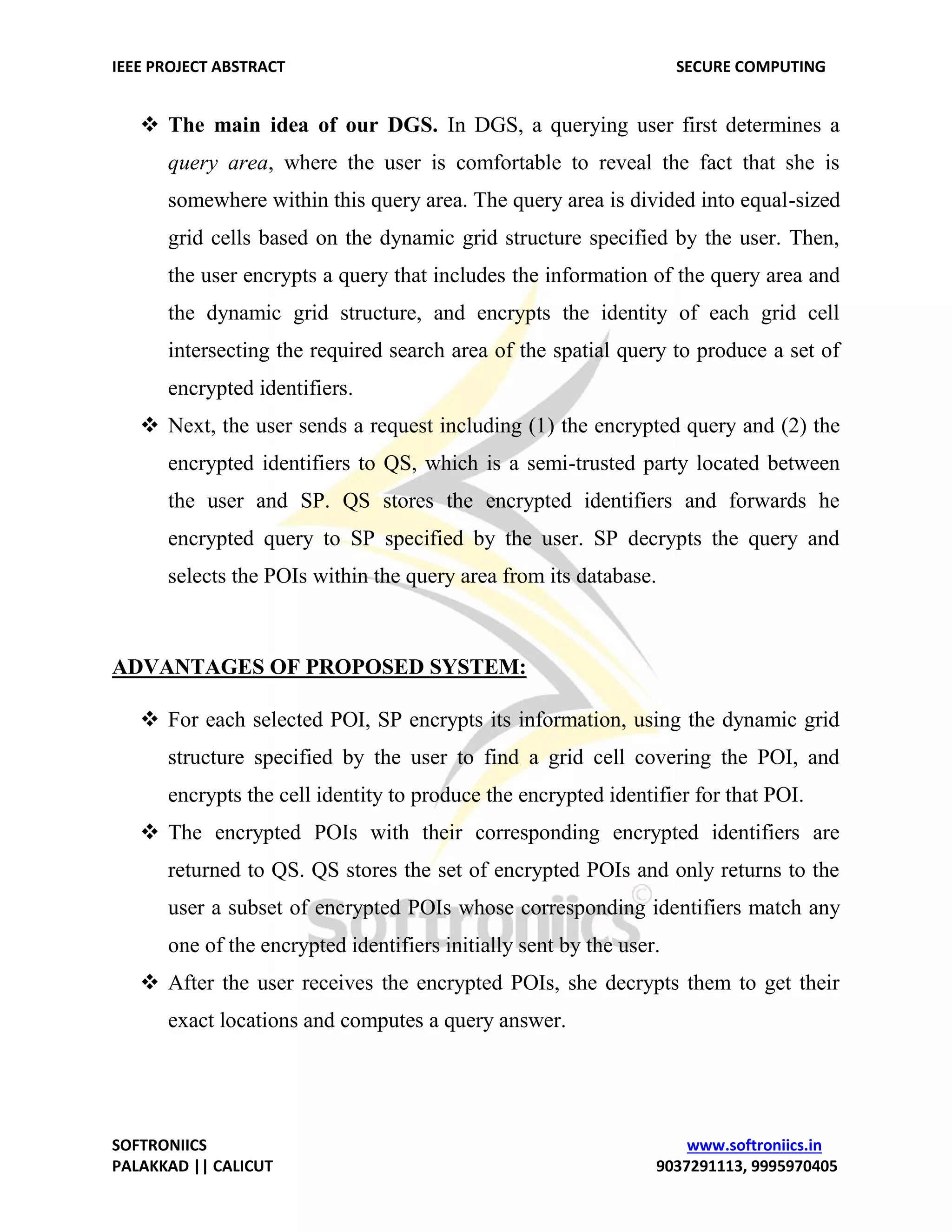 IEEE PROJECT ABSTRACT SECURE COMPUTING SOFTRONIICS www.softroniics.in PALAKKAD || CALICUT 9037291113, 9995970405  The main idea of our DGS. In DGS, a querying user first determines a query area, where the user is comfortable to reveal the fact that she is somewhere within this query area. The query area is divided into equal-sized grid cells based on the dynamic grid structure specified by the user. Then, the user encrypts a query that includes the information of the query area and the dynamic grid structure, and encrypts the identity of each grid cell intersecting the required search area of the spatial query to produce a set of encrypted identifiers.  Next, the user sends a request including (1) the encrypted query and (2) the encrypted identifiers to QS, which is a semi-trusted party located between the user and SP. QS stores the encrypted identifiers and forwards he encrypted query to SP specified by the user. SP decrypts the query and selects the POIs within the query area from its database. ADVANTAGES OF PROPOSED SYSTEM:  For each selected POI, SP encrypts its information, using the dynamic grid structure specified by the user to find a grid cell covering the POI, and encrypts the cell identity to produce the encrypted identifier for that POI.  The encrypted POIs with their corresponding encrypted identifiers are returned to QS. QS stores the set of encrypted POIs and only returns to the user a subset of encrypted POIs whose corresponding identifiers match any one of the encrypted identifiers initially sent by the user.  After the user receives the encrypted POIs, she decrypts them to get their exact locations and computes a query answer. 
