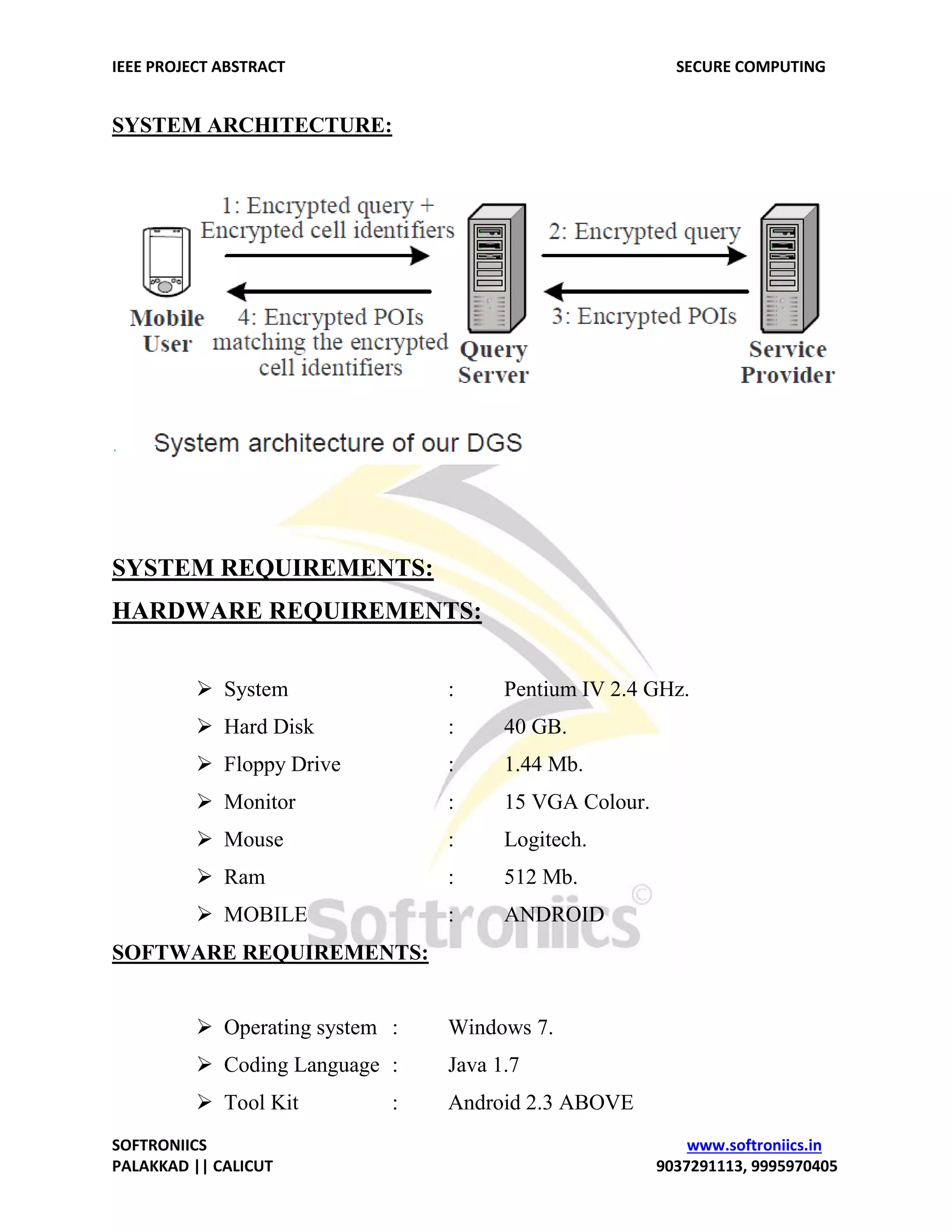 IEEE PROJECT ABSTRACT SECURE COMPUTING SOFTRONIICS www.softroniics.in PALAKKAD || CALICUT 9037291113, 9995970405 SYSTEM ARCHITECTURE: SYSTEM REQUIREMENTS: HARDWARE REQUIREMENTS:  System : Pentium IV 2.4 GHz.  Hard Disk : 40 GB.  Floppy Drive : 1.44 Mb.  Monitor : 15 VGA Colour.  Mouse : Logitech.  Ram : 512 Mb.  MOBILE : ANDROID SOFTWARE REQUIREMENTS:  Operating system : Windows 7.  Coding Language : Java 1.7  Tool Kit : Android 2.3 ABOVE 