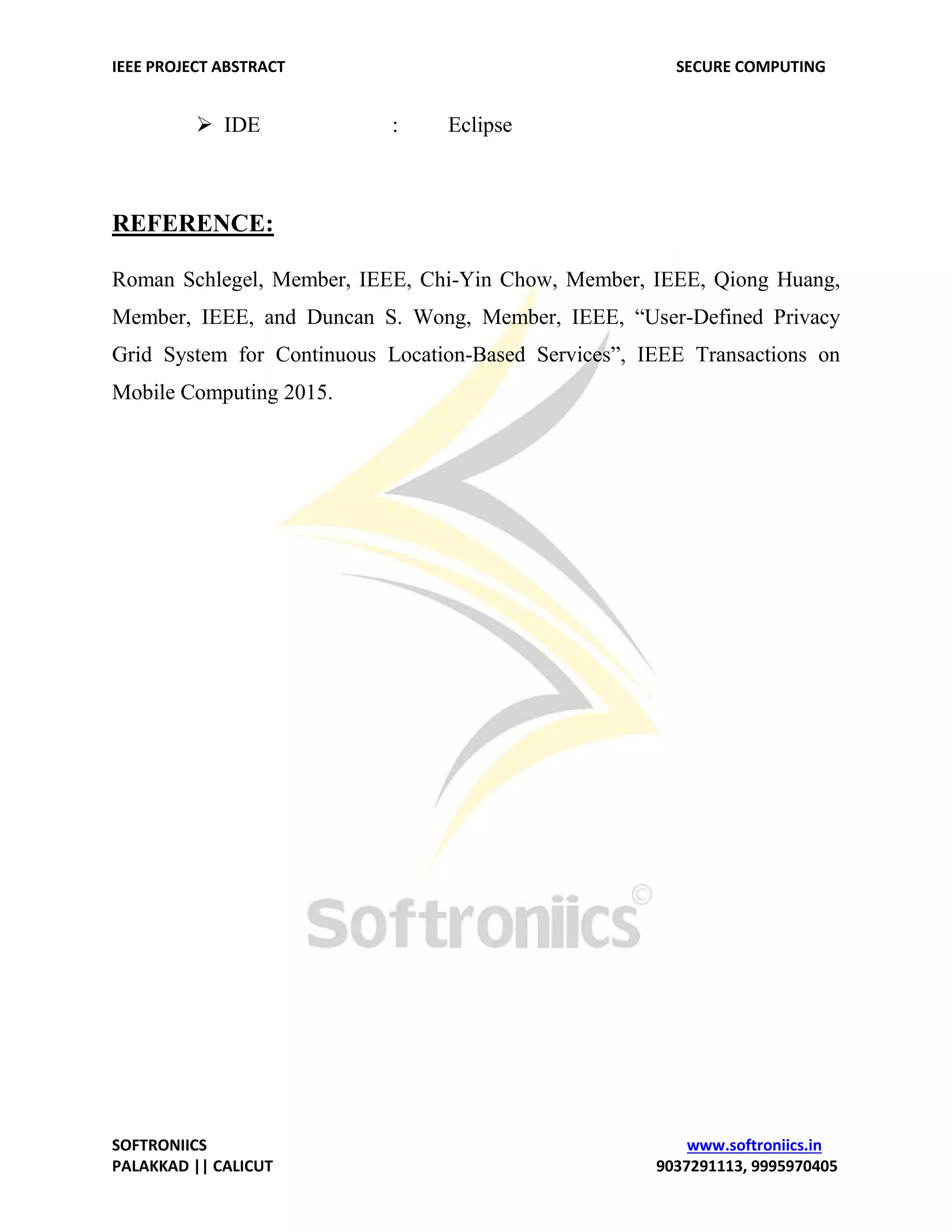IEEE PROJECT ABSTRACT SECURE COMPUTING SOFTRONIICS www.softroniics.in PALAKKAD || CALICUT 9037291113, 9995970405  IDE : Eclipse REFERENCE: Roman Schlegel, Member, IEEE, Chi-Yin Chow, Member, IEEE, Qiong Huang, Member, IEEE, and Duncan S. Wong, Member, IEEE, “User-Defined Privacy Grid System for Continuous Location-Based Services”, IEEE Transactions on Mobile Computing 2015. 