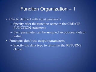 Function Organization – 1
• Can be defined with input parameters
– Specify after the function name in the CREATE
FUNCTION statement.
– Each parameter can be assigned an optional default
value.
• Functions don’t use output parameters.
– Specify the data type to return in the RETURNS
clause