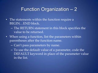 Function Organization – 2
• The statements within the function require a
BEGIN…END block.
– The RETURN statement in this block specifies the
value to be returned.
• When using a function, list the parameters within
parentheses after the function name.
– Can’t pass parameters by name.
– To use the default value of a parameter, code the
DEFAULT keyword in place of the parameter value
in the list.