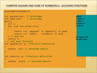 #include<iostream.h>

int square(int); // prototype                        Output
int cube(int);   // prototype                        1 square=1
main()                                               1 cube=1
{ int i;                                             2 square=4
   for (int i=1;i<=10;i++){                          2 cube=8
                                                     .
                                                     .
        cout<< i<< “square=“ << square(i) << endl;
                                                     .
        cout<< i<< “cube=“   <<cube(i) << endl;      .
   } // end for                                      10 square=100
   return 0;                                         10 cube=1000
} // end main function
int square(int y) //function definition
{
   return y*y; // returned Result
}

int cube(int y) //function definition
{
   return y*y*y; // returned Result
}
 