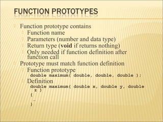    Function prototype contains
      Function name
      Parameters (number and data type)
      Return type (void if returns nothing)
      Only needed if function definition after
       function call
   Prototype must match function definition
      Function prototype
         double maximum( double, double, double );
       Definition
         double maximum( double x, double y, double
            z )
         {
           …
         }
 