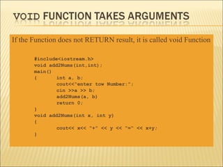 If the Function does not RETURN result, it is called void Function

       #include<iostream.h>
       void add2Nums(int,int);
       main()
       {       int a, b;
               cout<<“enter tow Number:”;
               cin >>a >> b;
               add2Nums(a, b)
               return 0;
       }
       void add2Nums(int x, int y)
       {
               cout<< x<< “+” << y << “=“ << x+y;
       }
 
