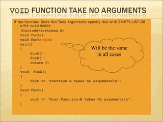 If the function Does Not Take Arguments specify this with EMPT Y-LIST OR
    write void inside
     #include<iostream.h>
    void funA();
    void funB(void)
    main()
    {                                    Will be the same
          funA();                            in all cases
          funB();
          return 0;
    }
     void funA()
     {
          cout << “Function-A takes no arqumentsn”;
    }
    void funB()
    {
          cout << “Also Function-B takes No argumentsn”;
    }
 