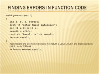 void product(void)
{
   int a, b, c, result;
   cout << “enter three integers:”;
   cin >> a >> b >> c;
   result = a*b*c;
   cout << “Result is” << result;
   return result;
}
 According to the definition it should not return a value , but in the block (body) it
   did & this is WRONG.
  Remove return Result;
 
