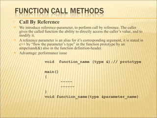    Call By Reference
   We introduce reference-parameter, to perform call by reference. The caller
    gives the called function the ability to directly access the caller’s value, and to
    modify it.
   A reference parameter is an alias for it’s corresponding argument, it is stated in
    c++ by “flow the parameter’s type” in the function prototype by an
    ampersand(&) also in the function definition-header.
   Advantage: performance issue

                     void     function_name (type &);// prototype

                     main()
                     {
                               -----
                               ------
                     }
                     void function_name(type &parameter_name)
 