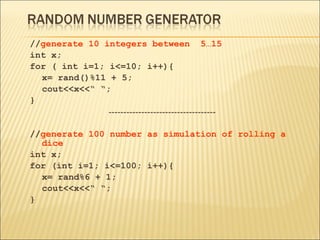 //generate 10 integers between 5…15
int x;
for ( int i=1; i<=10; i++){
  x= rand()%11 + 5;
  cout<<x<<“ “;
}
               ------------------------------------

//generate 100 number as simulation of rolling a
  dice
int x;
for (int i=1; i<=100; i++){
  x= rand%6 + 1;
  cout<<x<<“ “;
}
 