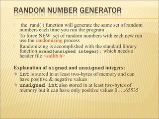     the rand( ) function will generate the same set of random
    numbers each time you run the program .
   To force NEW set of random numbers with each new run
    use the randomizing process
   Randomizing is accomplished with the standard library
    function srand(unsigned integer); which needs a
    header file <stdlib.h>

Explanation of signed and unsigned integers:
 int is stored in at least two-bytes of memory and can
  have positive & negative values
 unsigned int also stored in at least two-bytes of
  memory but it can have only positive values 0…..65535
 