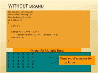#include<iostream.h>
#include<iomanip.h>
#include<stdlib.h>
int main()
{
   int i;

    for(i=1; i<=5; i++)
        cout<<setw(10)<< 1+rand()%6;
    return 0;
}



                    Output for Multiple Runs
5   3   3   5   4    2
5   3   3   5   4    2                   Same set of numbers for
5   3   3   5   4    2
5   3   3   5   4    2
                                           each run
6   5   3   3   5    4
 