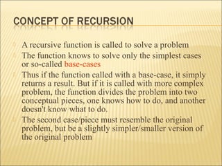    A recursive function is called to solve a problem
   The function knows to solve only the simplest cases
    or so-called base-cases
   Thus if the function called with a base-case, it simply
    returns a result. But if it is called with more complex
    problem, the function divides the problem into two
    conceptual pieces, one knows how to do, and another
    doesn't know what to do.
   The second case/piece must resemble the original
    problem, but be a slightly simpler/smaller version of
    the original problem
 