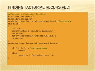 //Recursive factorial Function
#include<iostream.h>
#include<iomonip.h>
unsigned lion factorial(unsigned long);//prototype
int main()
{
   int num;
   cout<<“enter a positive integer:”;
   cin>>num;
   cout<<“factorial=“<<factorial(num);
   return 0;
}
unsigned long factorial(unsigned long n)
{
   if ( n <= 1) //the base case
        return 1;
   else
        return n * factorial (n - 1);
}
 