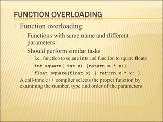    Function overloading
       Functions with same name and different
        parameters
       Should perform similar tasks
            I.e., function to square ints and function to square floats
             int square( int x) {return x * x;}
             float square(float x) { return x * x; }
   A call-time c++ complier selects the proper function by
    examining the number, type and order of the parameters
 