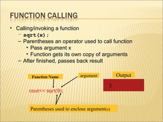 • Calling/invoking a function
   – sqrt(x);
   – Parentheses an operator used to call function
       • Pass argument x
       • Function gets its own copy of arguments
   – After finished, passes back result

        Function Name           argument          Output
                                              3
       cout<< sqrt(9);


        Parentheses used to enclose argument(s)
 