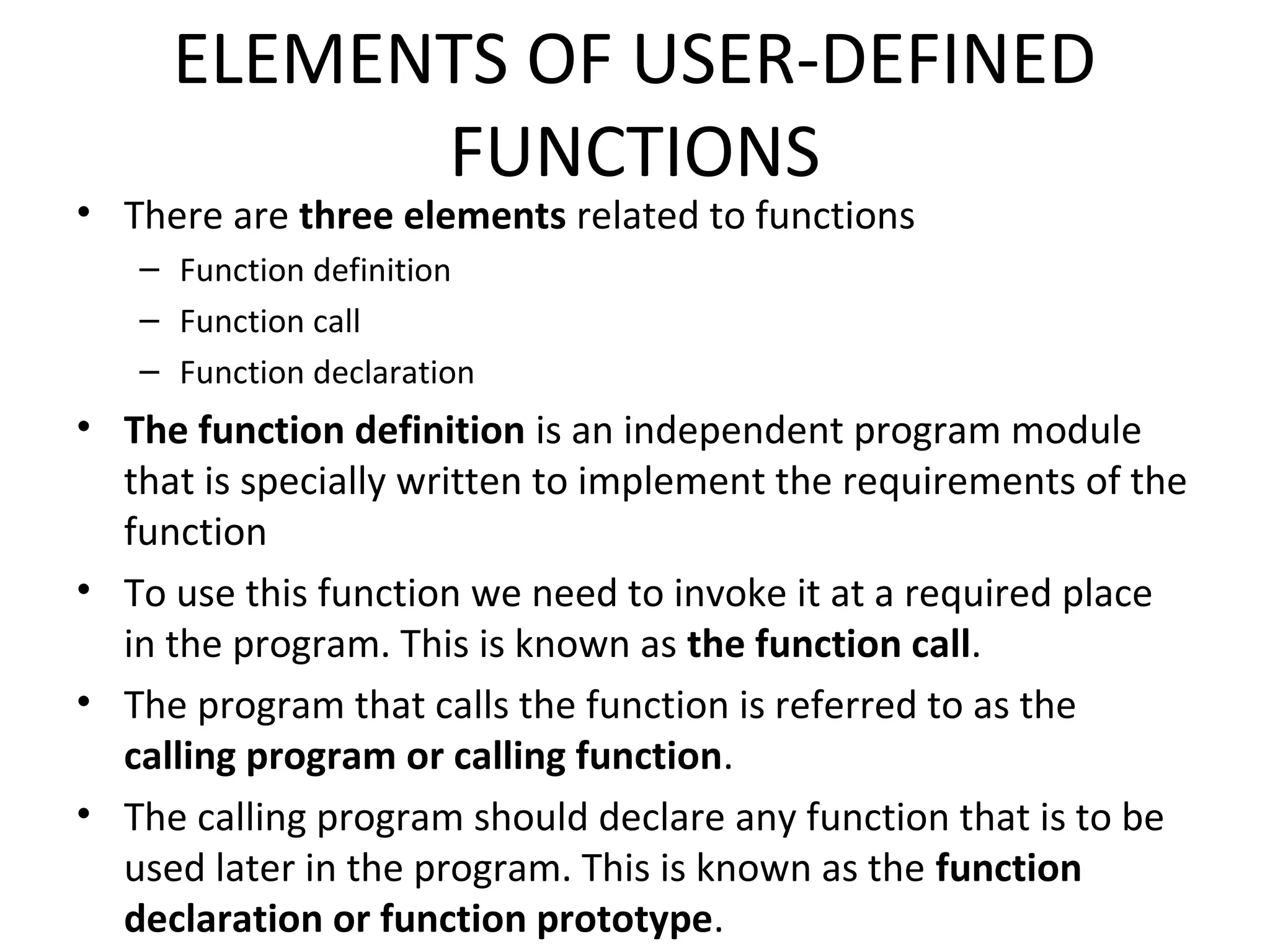 ELEMENTS OF USER-DEFINED FUNCTIONS • There are three elements related to functions – Function definition – Function call – Function declaration • The function definition is an independent program module that is specially written to implement the requirements of the function • To use this function we need to invoke it at a required place in the program. This is known as the function call. • The program that calls the function is referred to as the calling program or calling function. • The calling program should declare any function that is to be used later in the program. This is known as the function declaration or function prototype. 