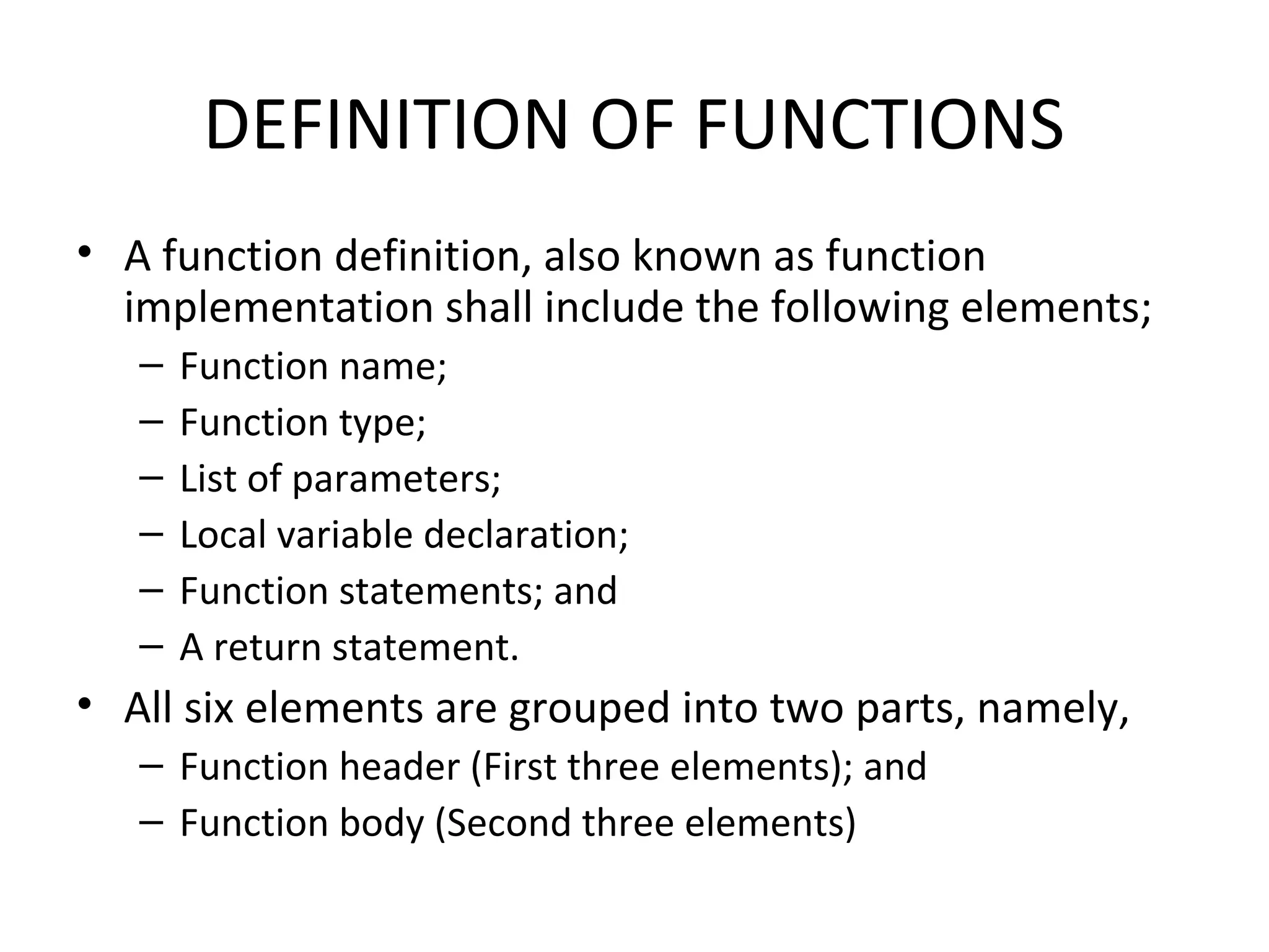 DEFINITION OF FUNCTIONS • A function definition, also known as function implementation shall include the following elements; – Function name; – Function type; – List of parameters; – Local variable declaration; – Function statements; and – A return statement. • All six elements are grouped into two parts, namely, – Function header (First three elements); and – Function body (Second three elements) 