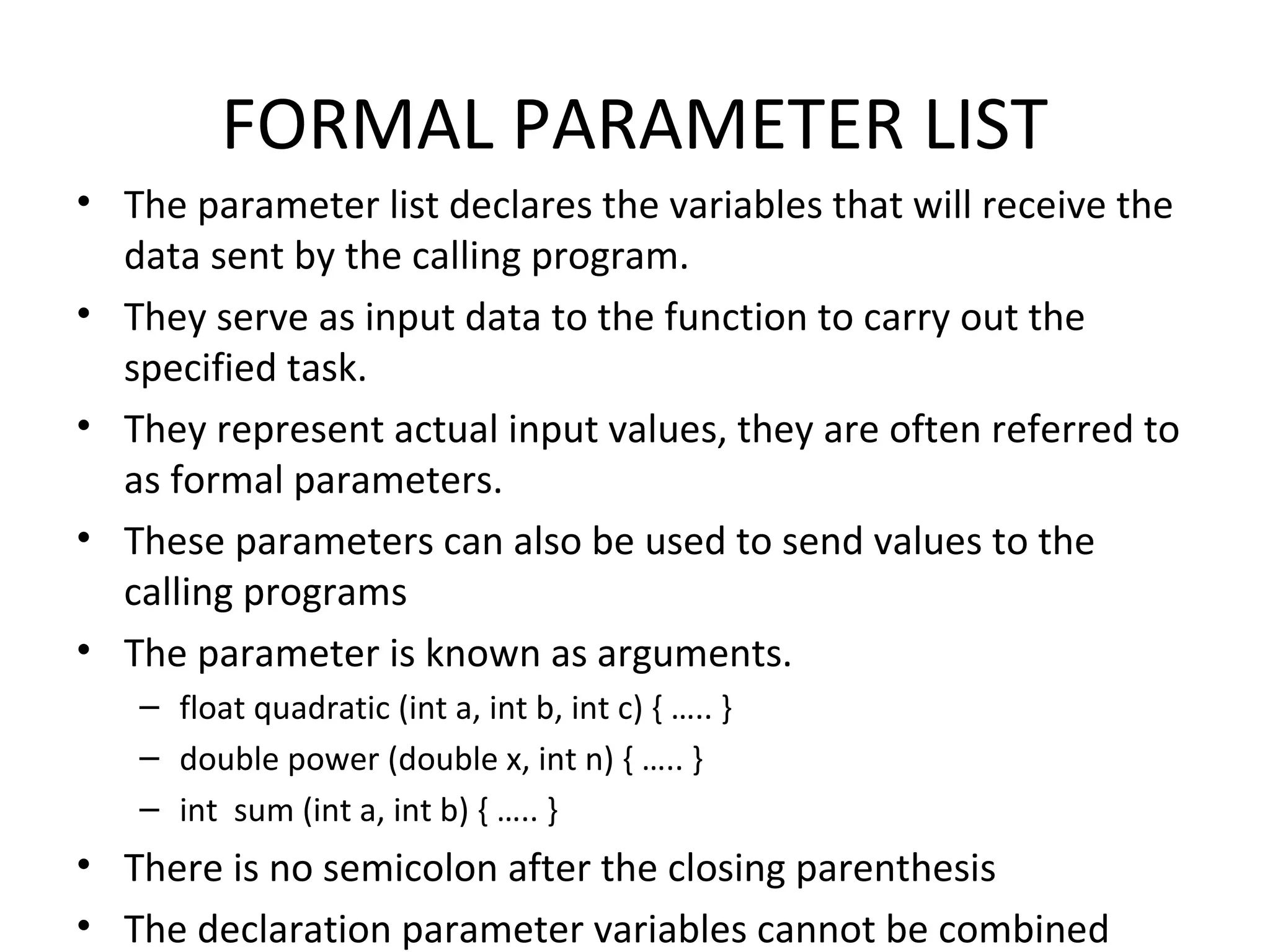 FORMAL PARAMETER LIST • The parameter list declares the variables that will receive the data sent by the calling program. • They serve as input data to the function to carry out the specified task. • They represent actual input values, they are often referred to as formal parameters. • These parameters can also be used to send values to the calling programs • The parameter is known as arguments. – float quadratic (int a, int b, int c) { ….. } – double power (double x, int n) { ….. } – int sum (int a, int b) { ….. } • There is no semicolon after the closing parenthesis • The declaration parameter variables cannot be combined 
