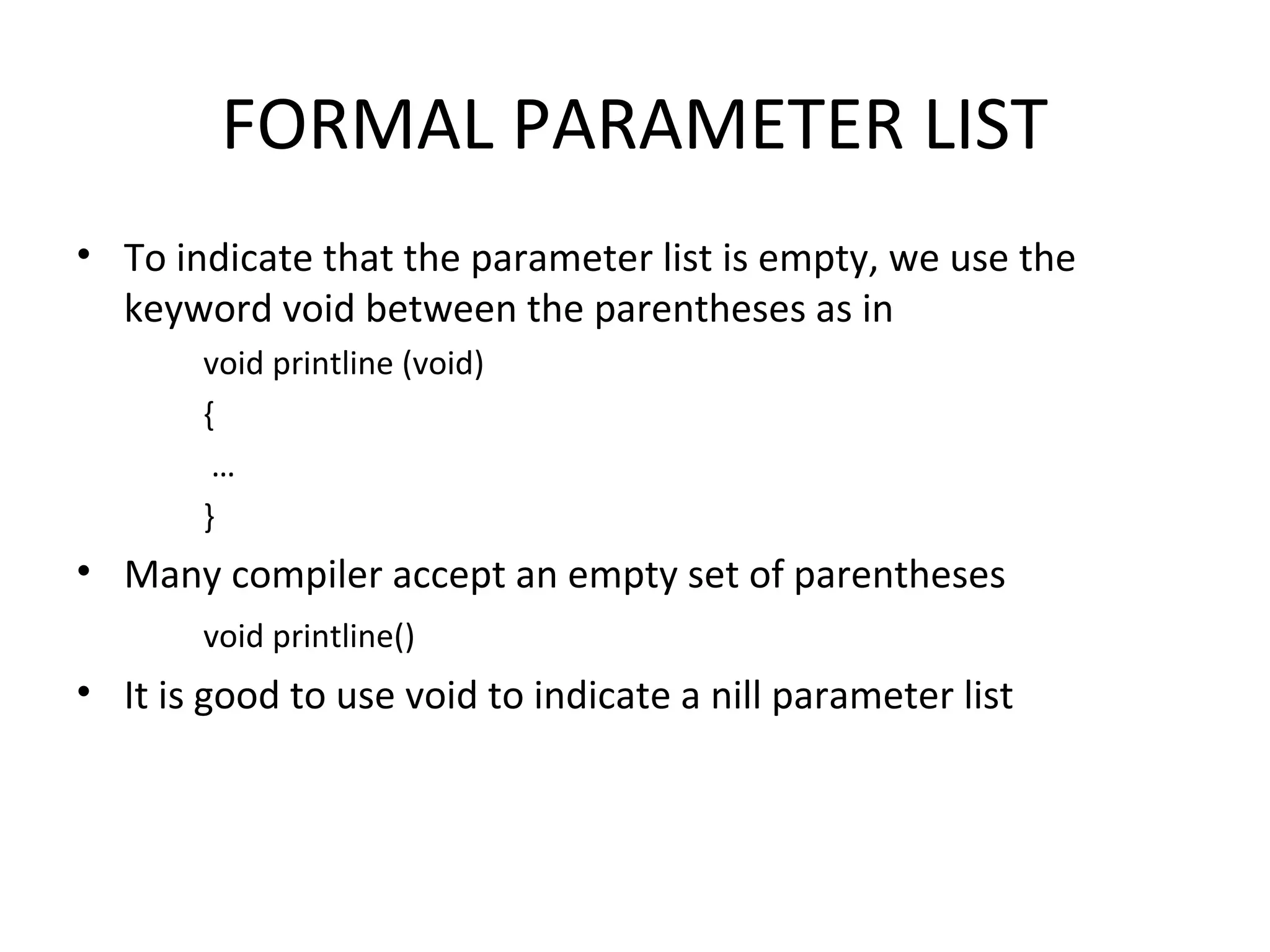 FORMAL PARAMETER LIST • To indicate that the parameter list is empty, we use the keyword void between the parentheses as in void printline (void) { … } • Many compiler accept an empty set of parentheses void printline() • It is good to use void to indicate a nill parameter list 