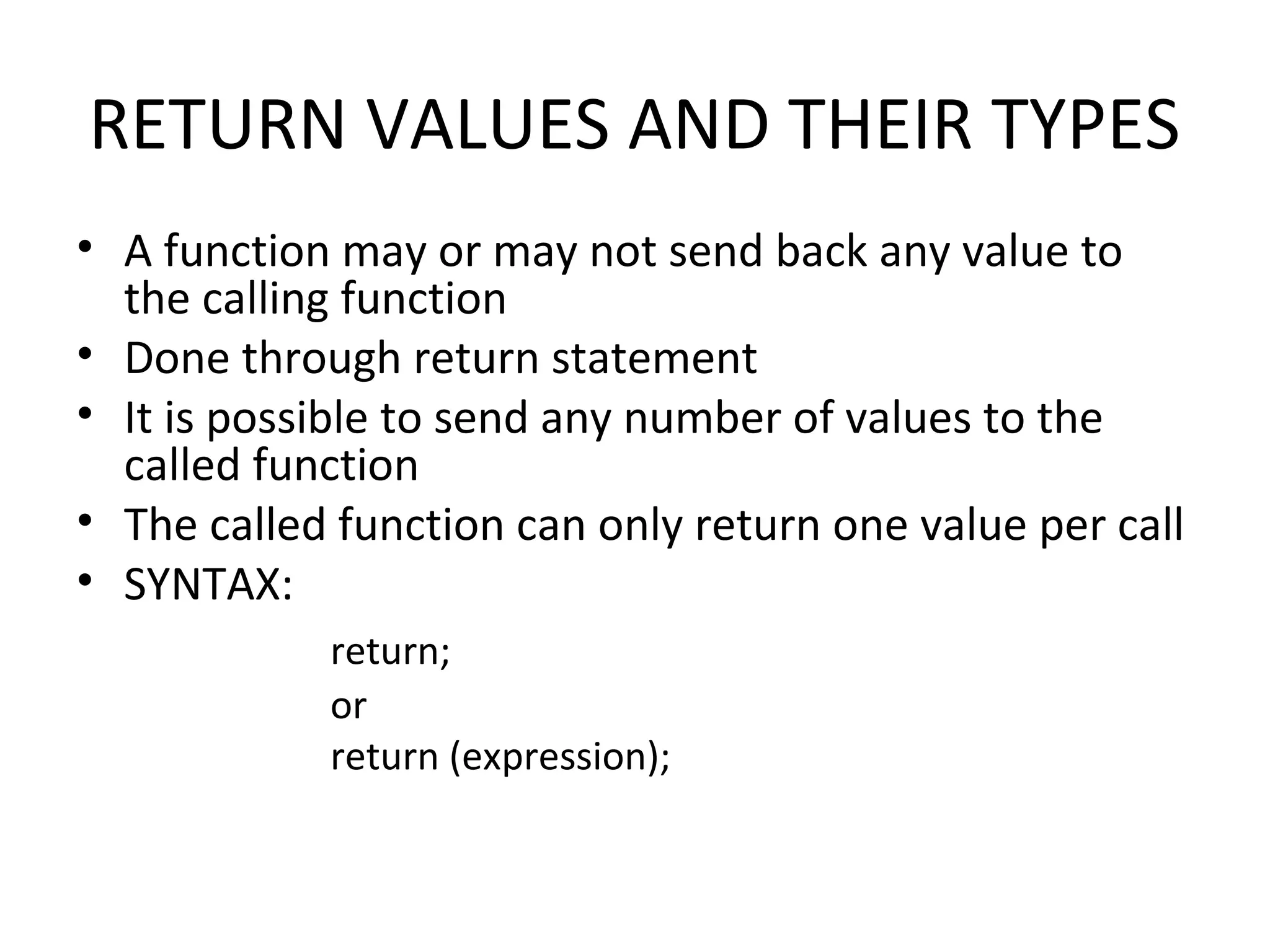 RETURN VALUES AND THEIR TYPES • A function may or may not send back any value to the calling function • Done through return statement • It is possible to send any number of values to the called function • The called function can only return one value per call • SYNTAX: return; or return (expression); 