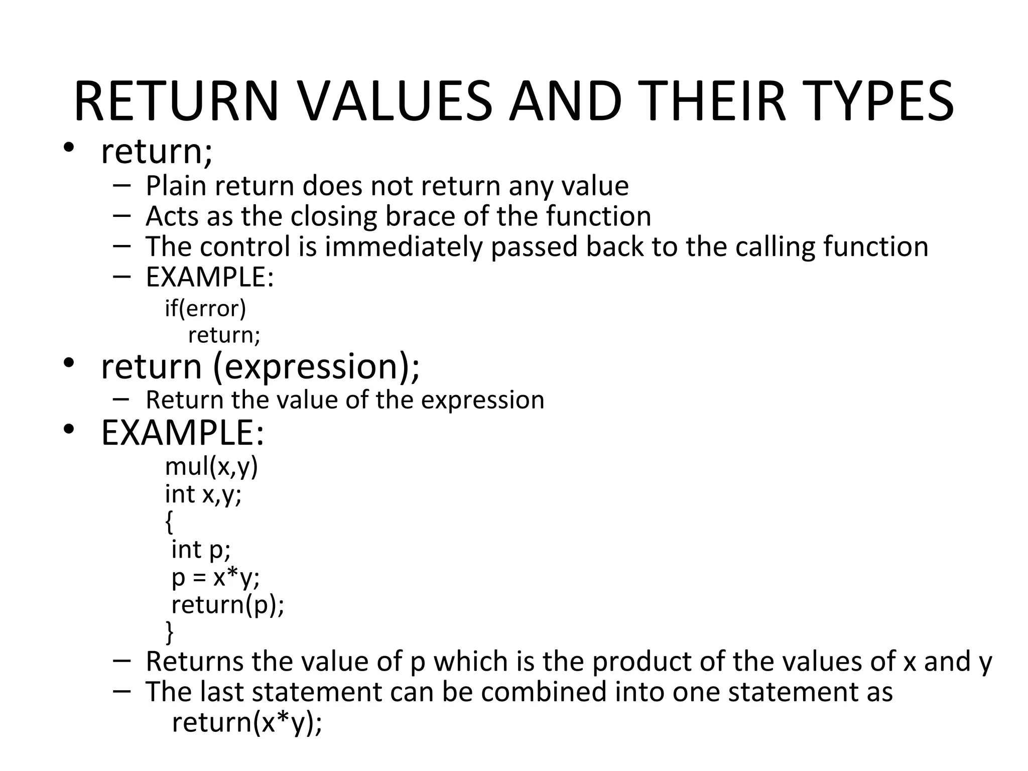 RETURN VALUES AND THEIR TYPES • return; – Plain return does not return any value – Acts as the closing brace of the function – The control is immediately passed back to the calling function – EXAMPLE: if(error) return; • return (expression); – Return the value of the expression • EXAMPLE: mul(x,y) int x,y; { int p; p = x*y; return(p); } – Returns the value of p which is the product of the values of x and y – The last statement can be combined into one statement as return(x*y); 