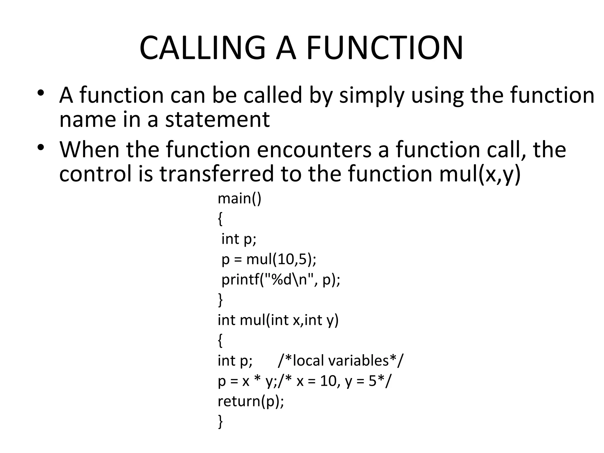 CALLING A FUNCTION • A function can be called by simply using the function name in a statement • When the function encounters a function call, the control is transferred to the function mul(x,y) main() { int p; p = mul(10,5); printf("%dn", p); } int mul(int x,int y) { int p; /*local variables*/ p = x * y;/* x = 10, y = 5*/ return(p); } 