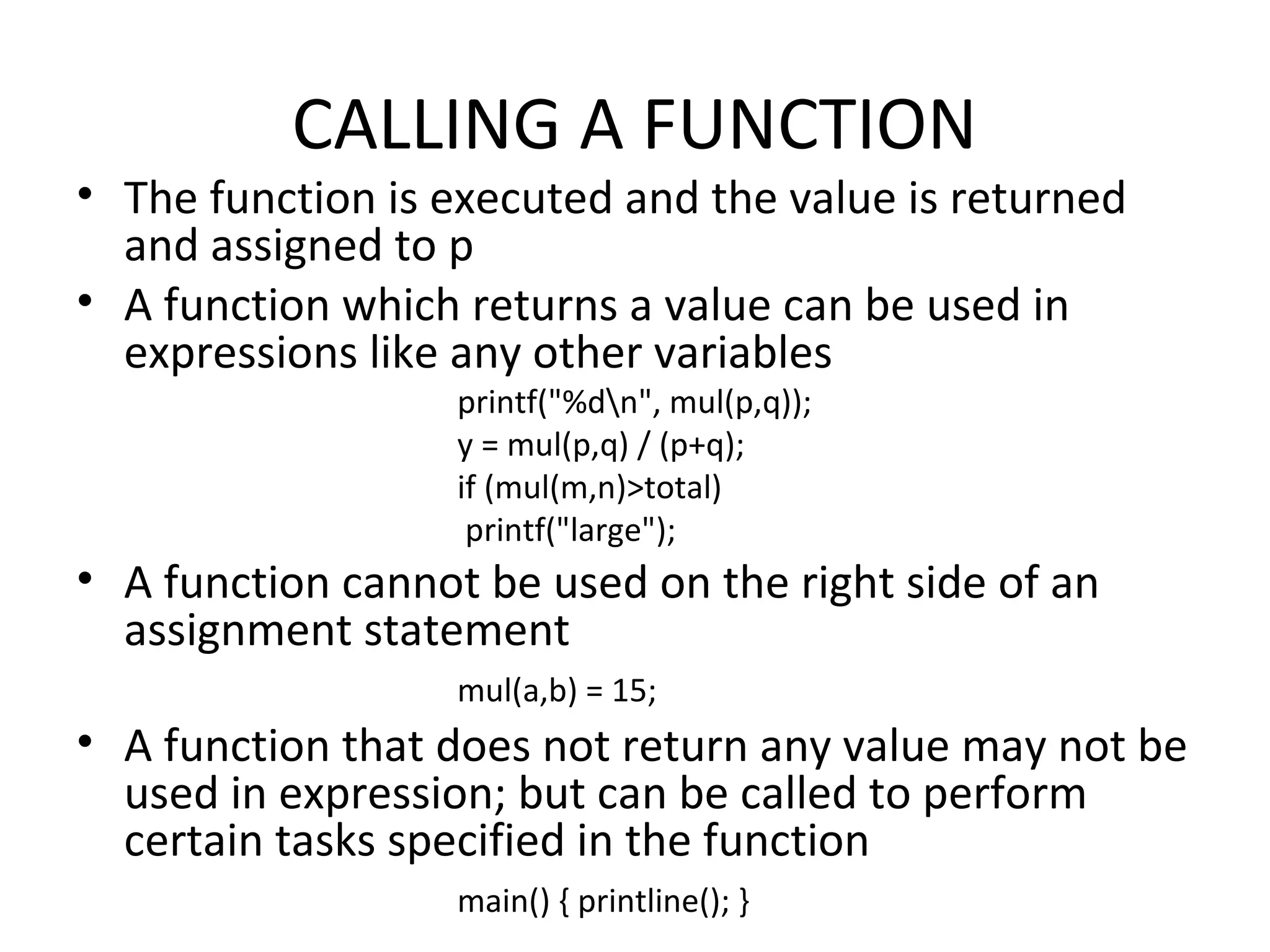 CALLING A FUNCTION • The function is executed and the value is returned and assigned to p • A function which returns a value can be used in expressions like any other variables printf("%dn", mul(p,q)); y = mul(p,q) / (p+q); if (mul(m,n)>total) printf("large"); • A function cannot be used on the right side of an assignment statement mul(a,b) = 15; • A function that does not return any value may not be used in expression; but can be called to perform certain tasks specified in the function main() { printline(); } 