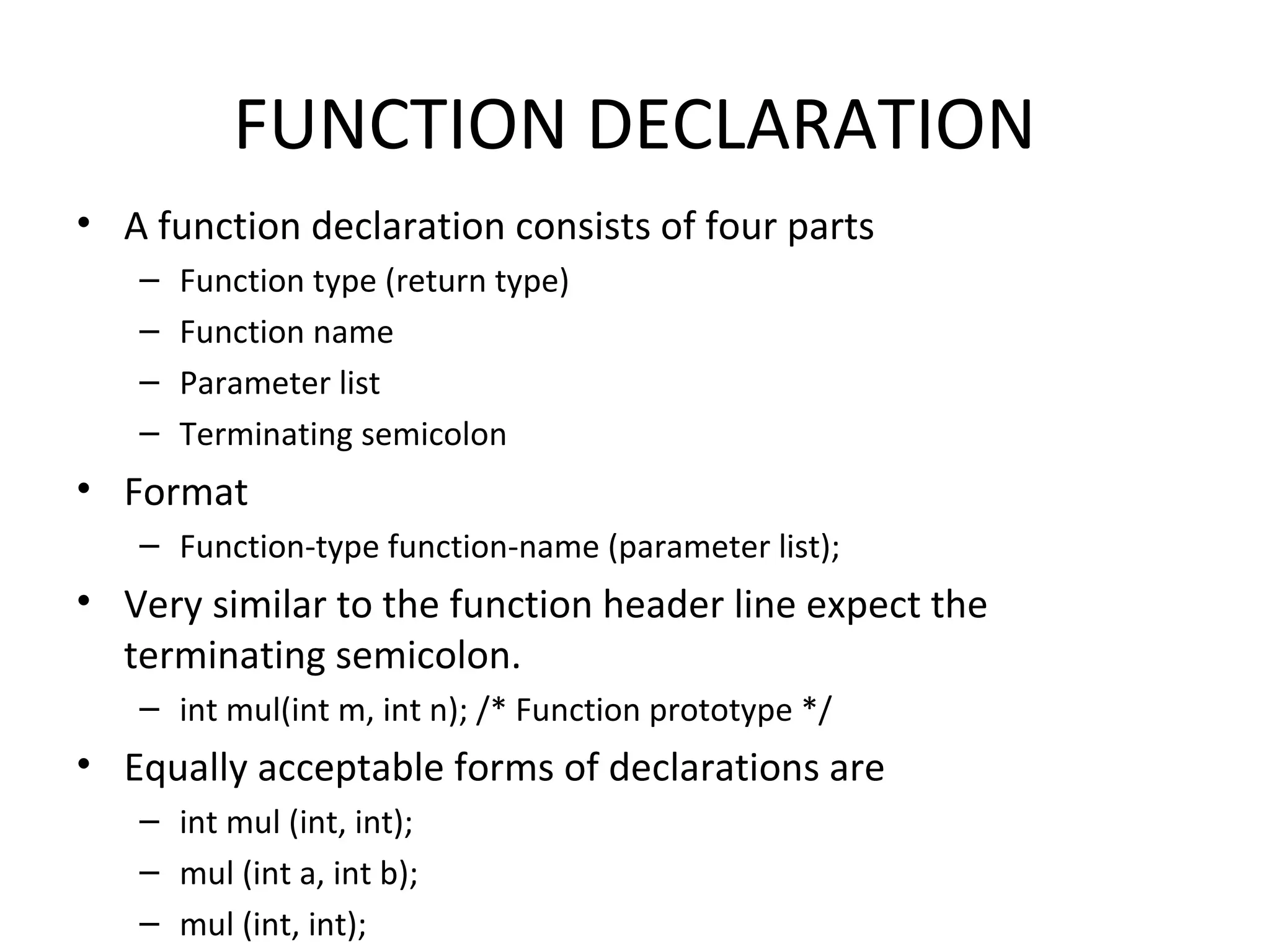 FUNCTION DECLARATION • A function declaration consists of four parts – Function type (return type) – Function name – Parameter list – Terminating semicolon • Format – Function-type function-name (parameter list); • Very similar to the function header line expect the terminating semicolon. – int mul(int m, int n); /* Function prototype */ • Equally acceptable forms of declarations are – int mul (int, int); – mul (int a, int b); – mul (int, int); 
