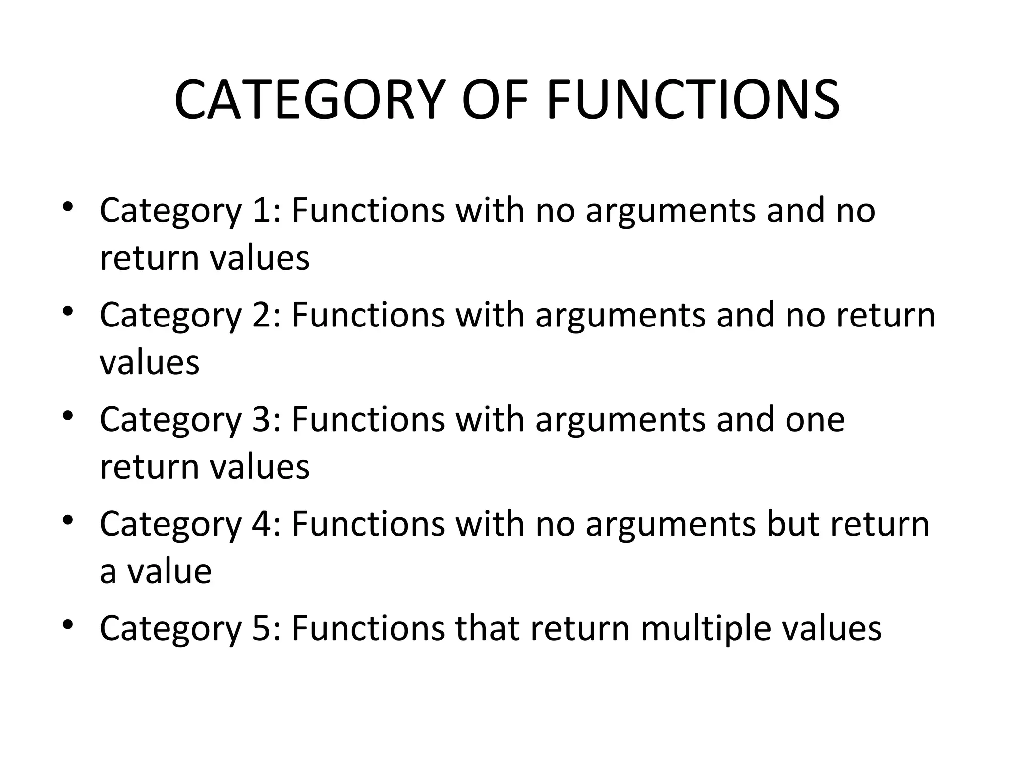CATEGORY OF FUNCTIONS • Category 1: Functions with no arguments and no return values • Category 2: Functions with arguments and no return values • Category 3: Functions with arguments and one return values • Category 4: Functions with no arguments but return a value • Category 5: Functions that return multiple values 