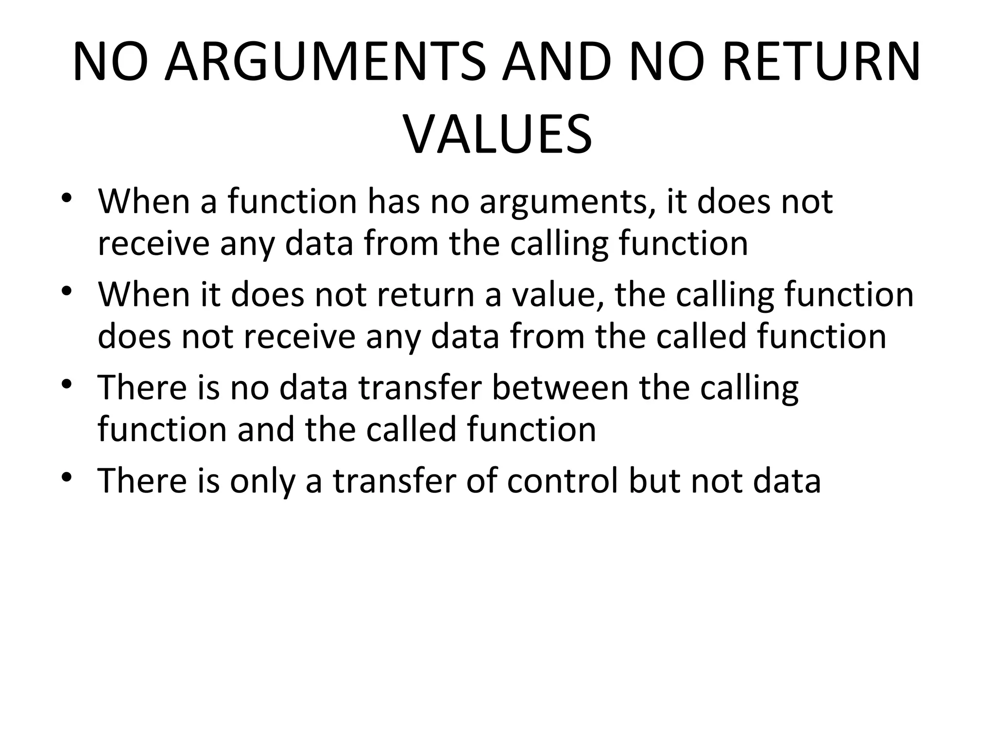 NO ARGUMENTS AND NO RETURN VALUES • When a function has no arguments, it does not receive any data from the calling function • When it does not return a value, the calling function does not receive any data from the called function • There is no data transfer between the calling function and the called function • There is only a transfer of control but not data 