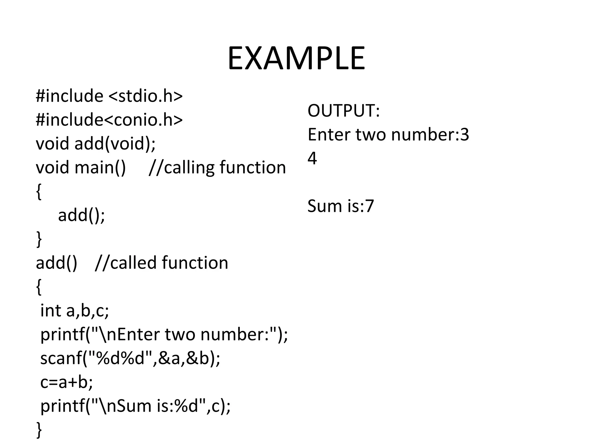 EXAMPLE #include <stdio.h> #include<conio.h> void add(void); void main() //calling function { add(); } add() //called function { int a,b,c; printf("nEnter two number:"); scanf("%d%d",&a,&b); c=a+b; printf("nSum is:%d",c); } OUTPUT: Enter two number:3 4 Sum is:7 