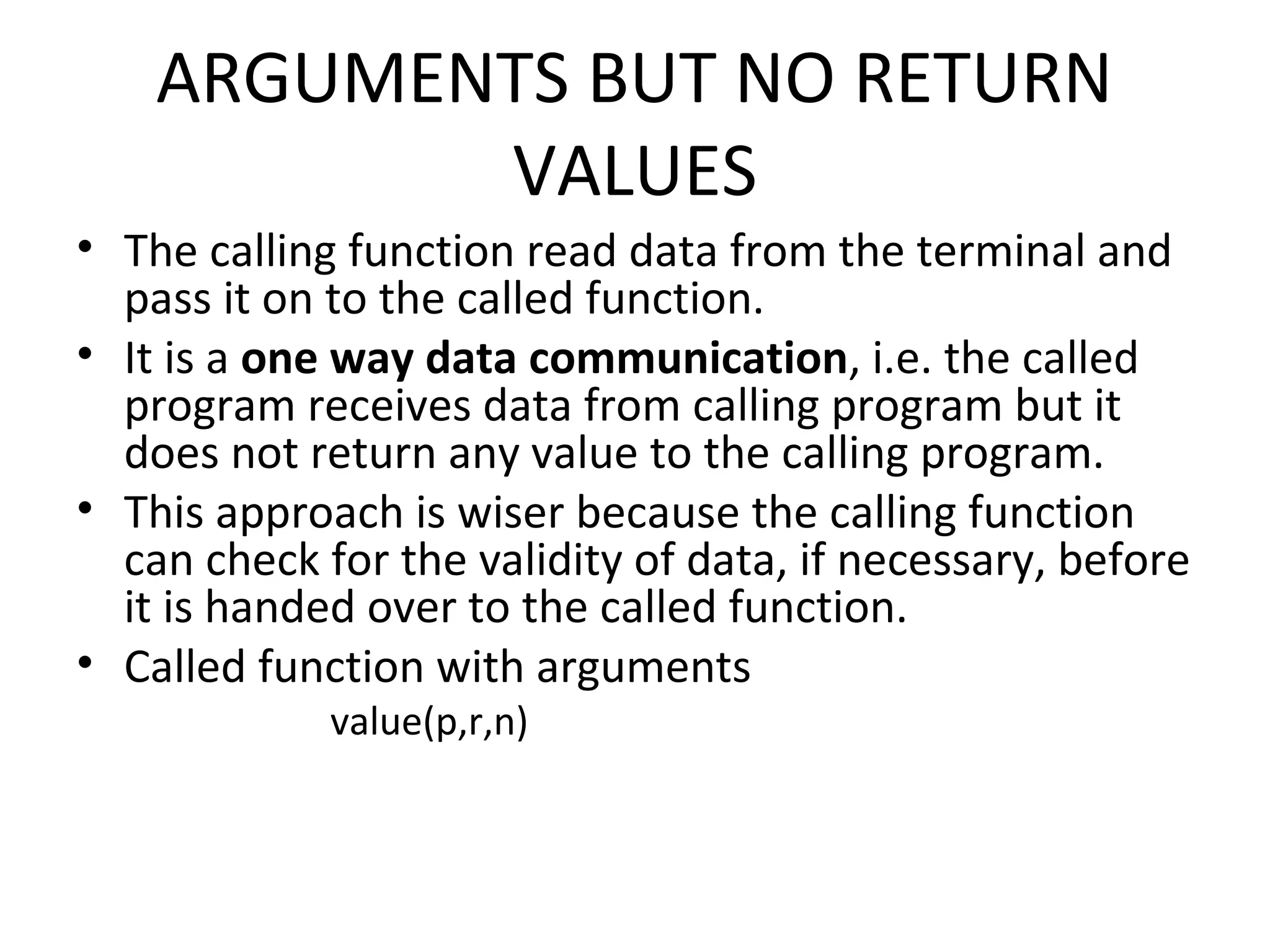 ARGUMENTS BUT NO RETURN VALUES • The calling function read data from the terminal and pass it on to the called function. • It is a one way data communication, i.e. the called program receives data from calling program but it does not return any value to the calling program. • This approach is wiser because the calling function can check for the validity of data, if necessary, before it is handed over to the called function. • Called function with arguments value(p,r,n) 