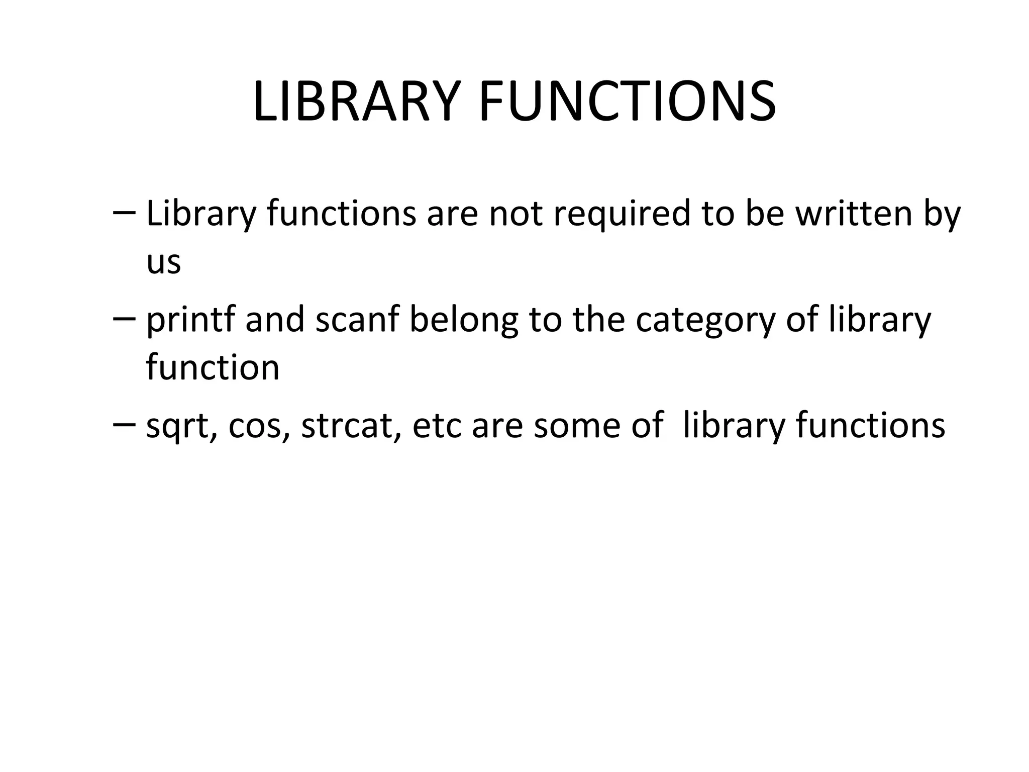 LIBRARY FUNCTIONS – Library functions are not required to be written by us – printf and scanf belong to the category of library function – sqrt, cos, strcat, etc are some of library functions 