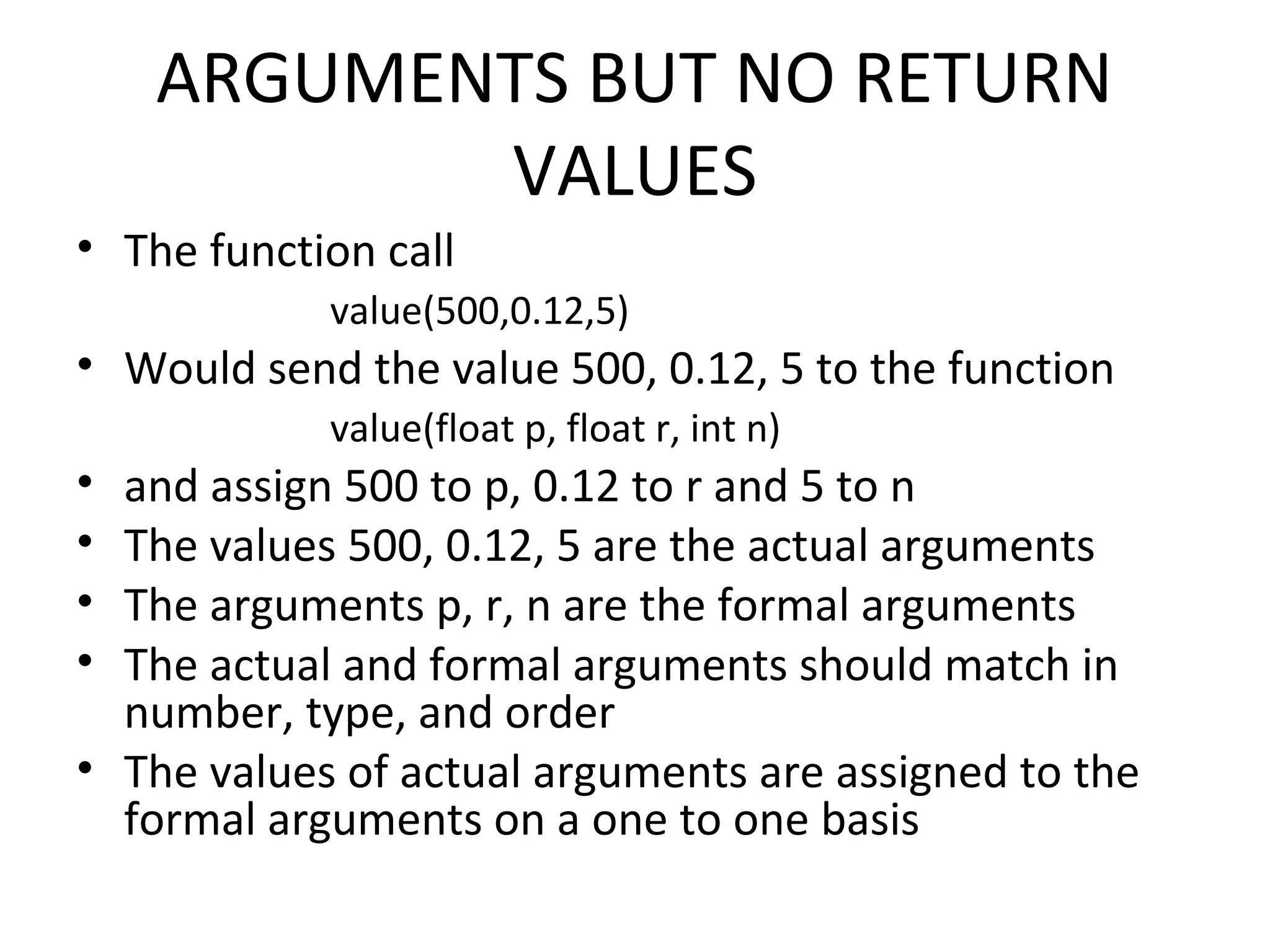ARGUMENTS BUT NO RETURN VALUES • The function call value(500,0.12,5) • Would send the value 500, 0.12, 5 to the function value(float p, float r, int n) • and assign 500 to p, 0.12 to r and 5 to n • The values 500, 0.12, 5 are the actual arguments • The arguments p, r, n are the formal arguments • The actual and formal arguments should match in number, type, and order • The values of actual arguments are assigned to the formal arguments on a one to one basis 