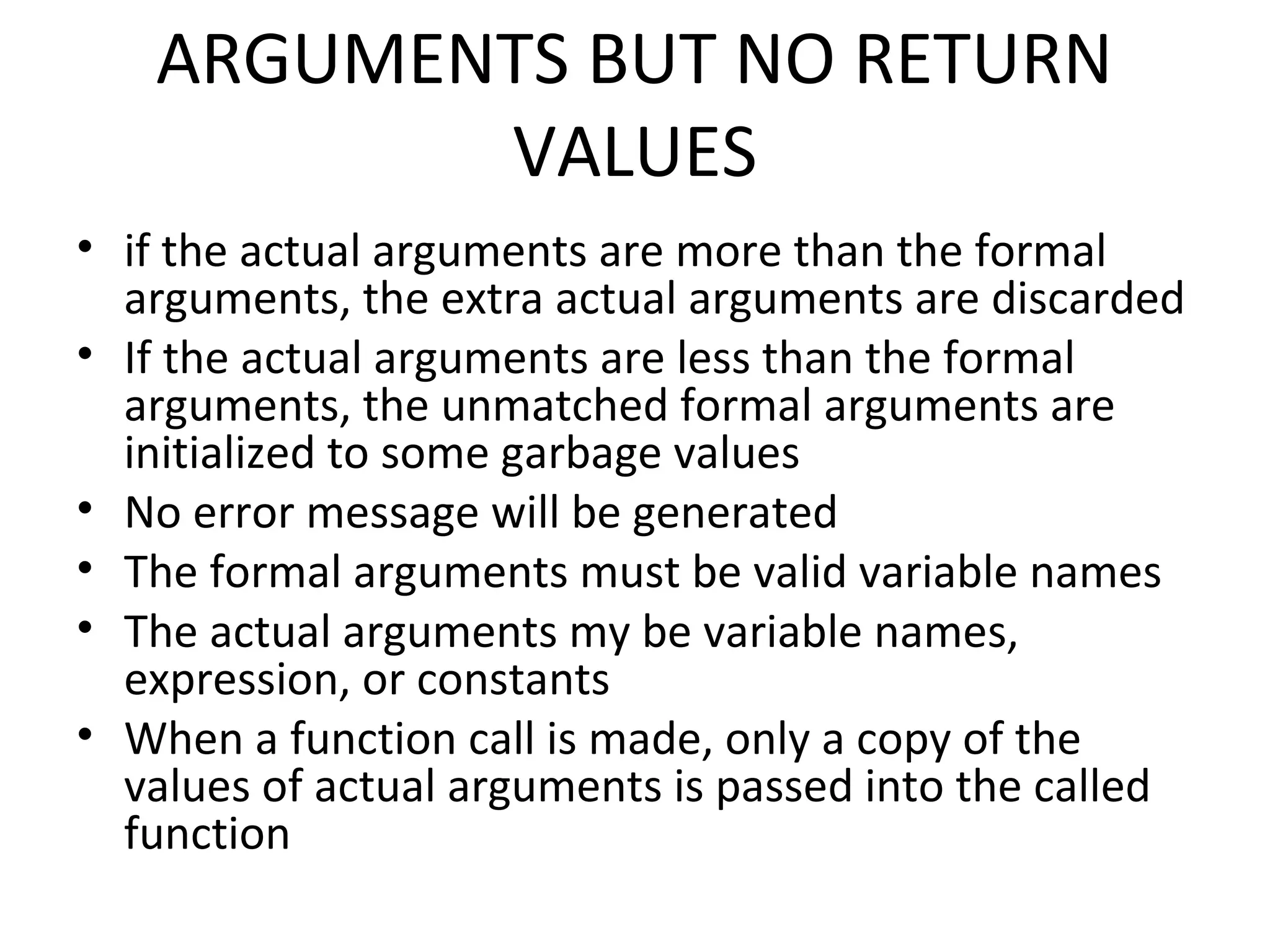 ARGUMENTS BUT NO RETURN VALUES • if the actual arguments are more than the formal arguments, the extra actual arguments are discarded • If the actual arguments are less than the formal arguments, the unmatched formal arguments are initialized to some garbage values • No error message will be generated • The formal arguments must be valid variable names • The actual arguments my be variable names, expression, or constants • When a function call is made, only a copy of the values of actual arguments is passed into the called function 
