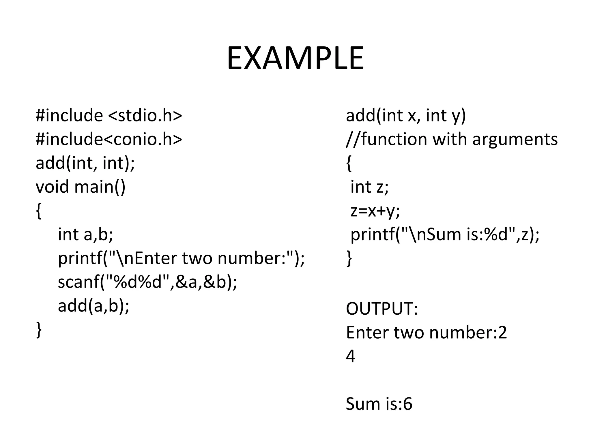 EXAMPLE #include <stdio.h> #include<conio.h> add(int, int); void main() { int a,b; printf("nEnter two number:"); scanf("%d%d",&a,&b); add(a,b); } add(int x, int y) //function with arguments { int z; z=x+y; printf("nSum is:%d",z); } OUTPUT: Enter two number:2 4 Sum is:6 