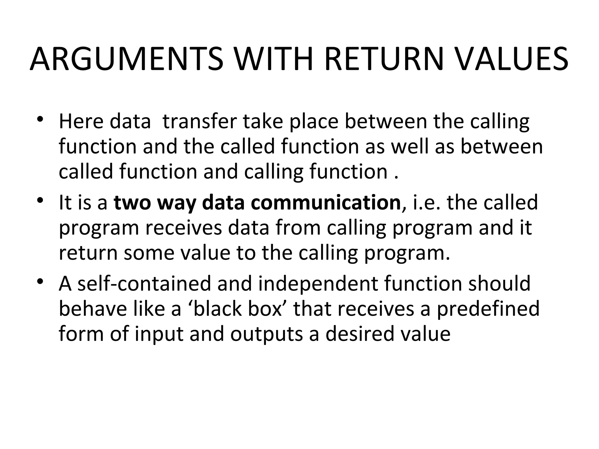 ARGUMENTS WITH RETURN VALUES • Here data transfer take place between the calling function and the called function as well as between called function and calling function . • It is a two way data communication, i.e. the called program receives data from calling program and it return some value to the calling program. • A self-contained and independent function should behave like a ‘black box’ that receives a predefined form of input and outputs a desired value 