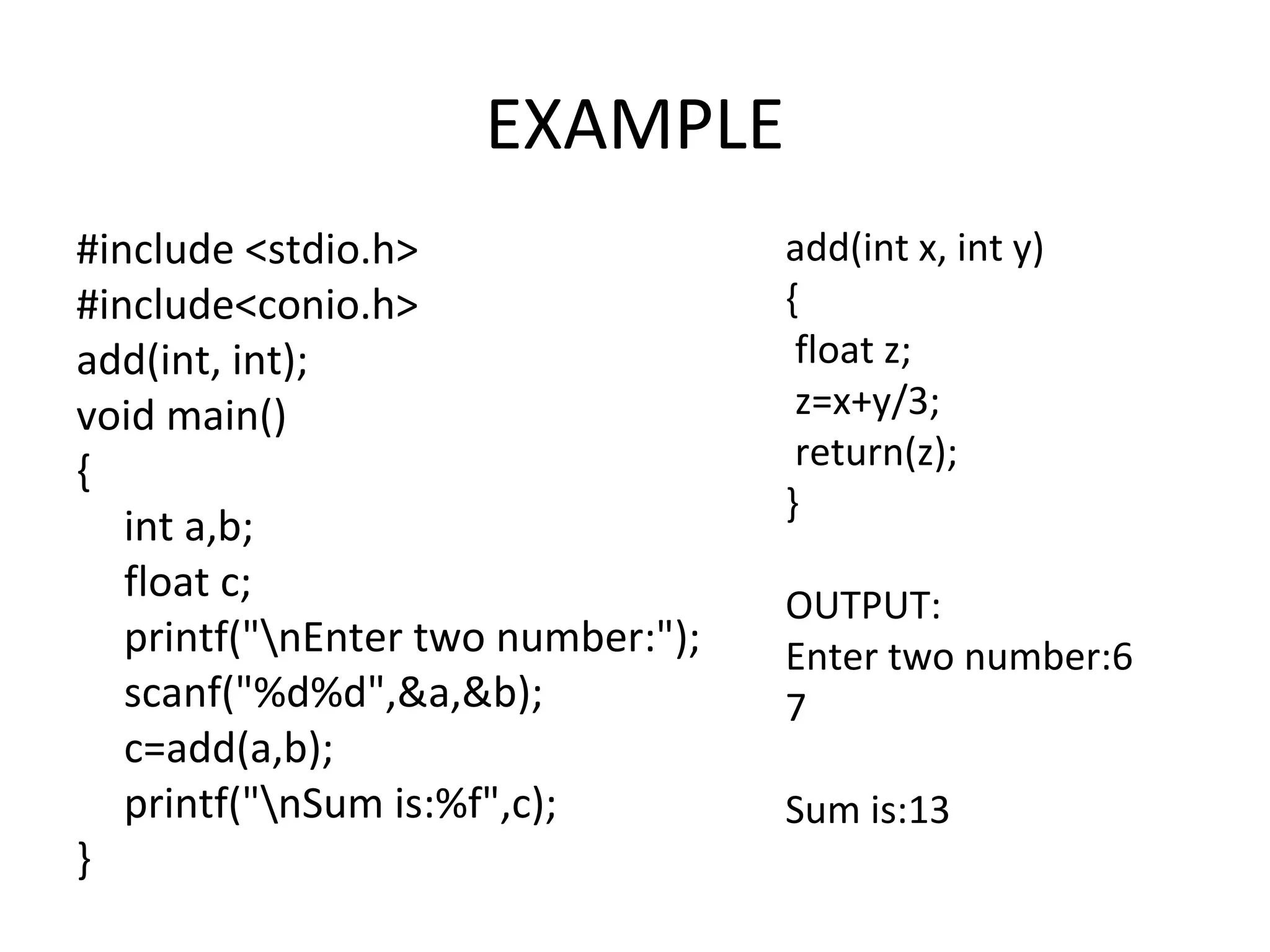 EXAMPLE #include <stdio.h> #include<conio.h> add(int, int); void main() { int a,b; float c; printf("nEnter two number:"); scanf("%d%d",&a,&b); c=add(a,b); printf("nSum is:%f",c); } add(int x, int y) { float z; z=x+y/3; return(z); } OUTPUT: Enter two number:6 7 Sum is:13 