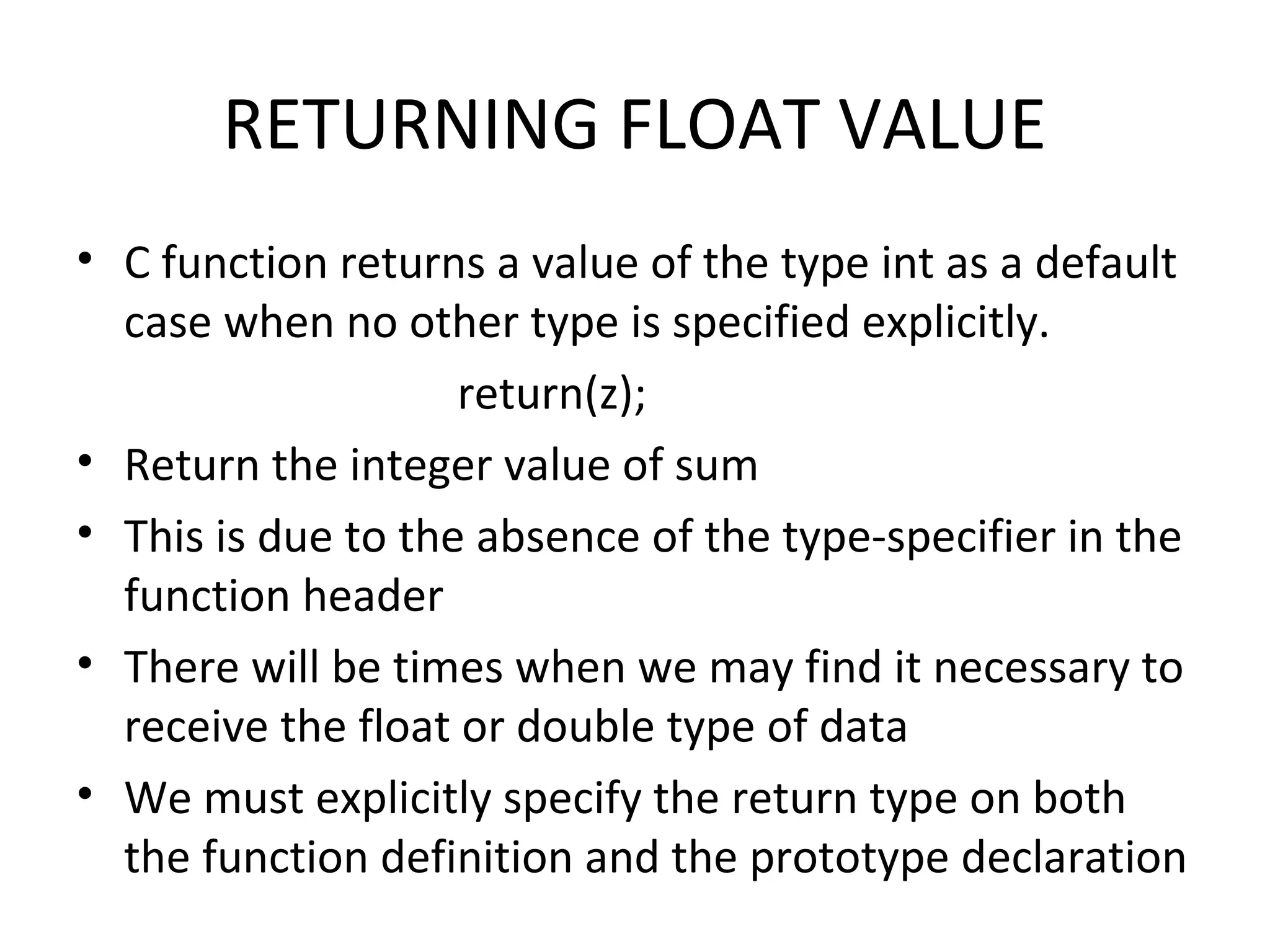 RETURNING FLOAT VALUE • C function returns a value of the type int as a default case when no other type is specified explicitly. return(z); • Return the integer value of sum • This is due to the absence of the type-specifier in the function header • There will be times when we may find it necessary to receive the float or double type of data • We must explicitly specify the return type on both the function definition and the prototype declaration 