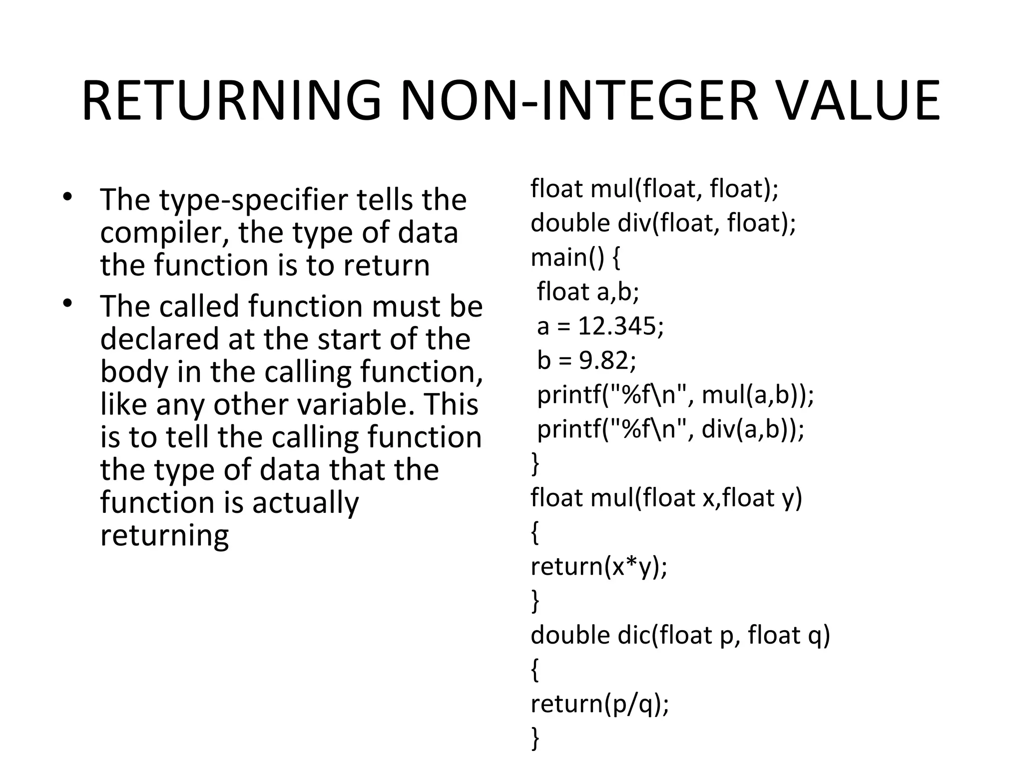 RETURNING NON-INTEGER VALUE • The type-specifier tells the compiler, the type of data the function is to return • The called function must be declared at the start of the body in the calling function, like any other variable. This is to tell the calling function the type of data that the function is actually returning float mul(float, float); double div(float, float); main() { float a,b; a = 12.345; b = 9.82; printf("%fn", mul(a,b)); printf("%fn", div(a,b)); } float mul(float x,float y) { return(x*y); } double dic(float p, float q) { return(p/q); } 