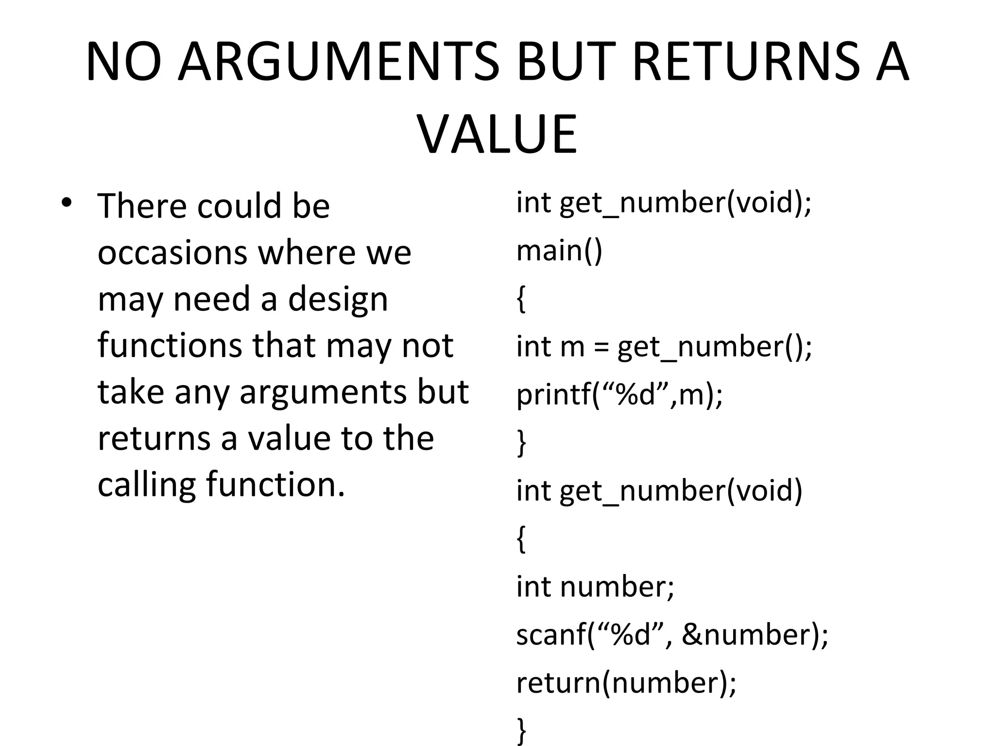 NO ARGUMENTS BUT RETURNS A VALUE • There could be occasions where we may need a design functions that may not take any arguments but returns a value to the calling function. int get_number(void); main() { int m = get_number(); printf(“%d”,m); } int get_number(void) { int number; scanf(“%d”, &number); return(number); } 