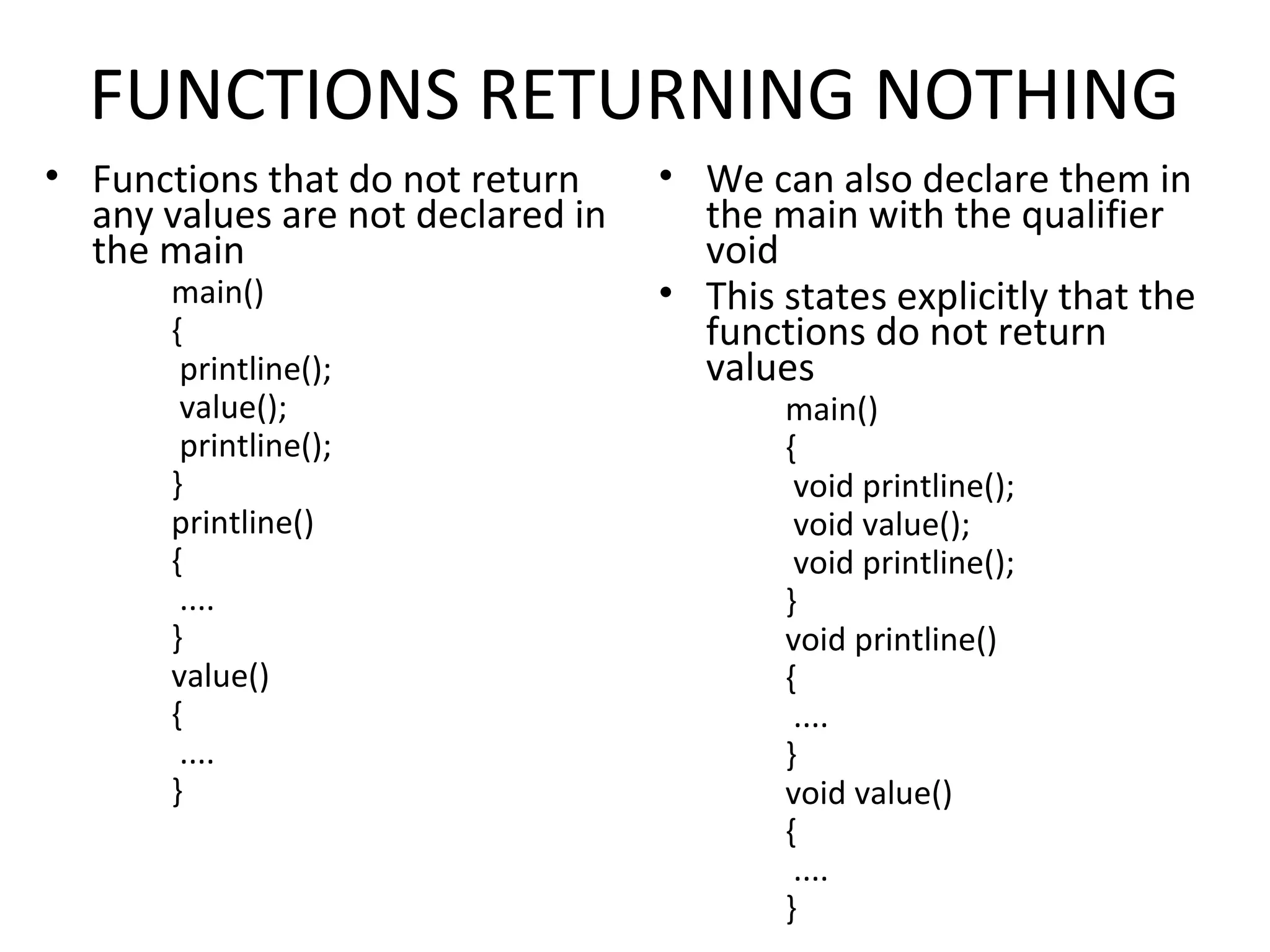 FUNCTIONS RETURNING NOTHING • Functions that do not return any values are not declared in the main main() { printline(); value(); printline(); } printline() { .... } value() { .... } • We can also declare them in the main with the qualifier void • This states explicitly that the functions do not return values main() { void printline(); void value(); void printline(); } void printline() { .... } void value() { .... } 