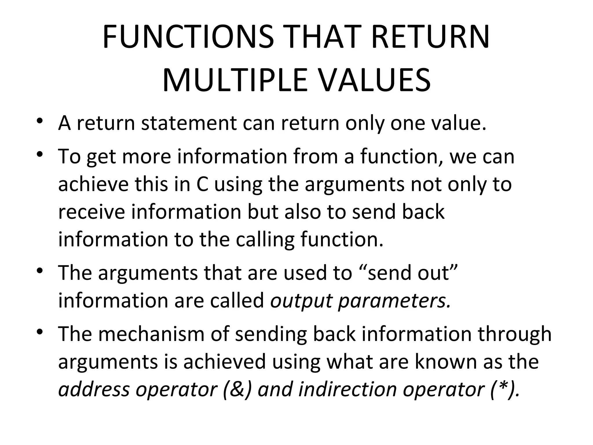 FUNCTIONS THAT RETURN MULTIPLE VALUES • A return statement can return only one value. • To get more information from a function, we can achieve this in C using the arguments not only to receive information but also to send back information to the calling function. • The arguments that are used to “send out” information are called output parameters. • The mechanism of sending back information through arguments is achieved using what are known as the address operator (&) and indirection operator (*). 