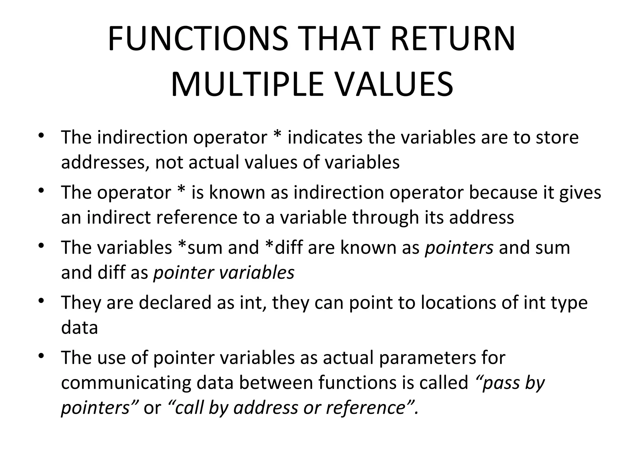 FUNCTIONS THAT RETURN MULTIPLE VALUES • The indirection operator * indicates the variables are to store addresses, not actual values of variables • The operator * is known as indirection operator because it gives an indirect reference to a variable through its address • The variables *sum and *diff are known as pointers and sum and diff as pointer variables • They are declared as int, they can point to locations of int type data • The use of pointer variables as actual parameters for communicating data between functions is called “pass by pointers” or “call by address or reference”. 
