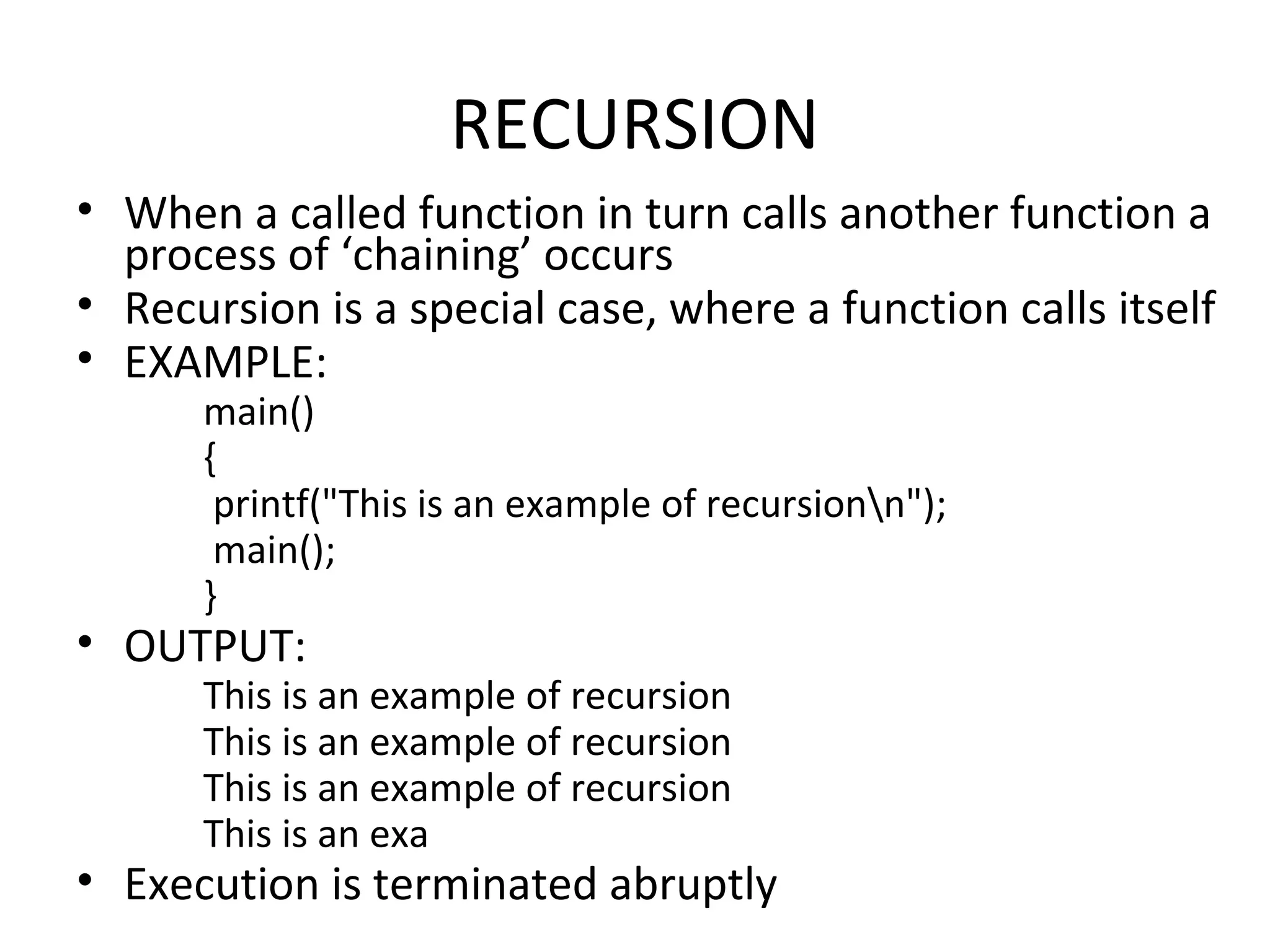 RECURSION • When a called function in turn calls another function a process of ‘chaining’ occurs • Recursion is a special case, where a function calls itself • EXAMPLE: main() { printf("This is an example of recursionn"); main(); } • OUTPUT: This is an example of recursion This is an example of recursion This is an example of recursion This is an exa • Execution is terminated abruptly 