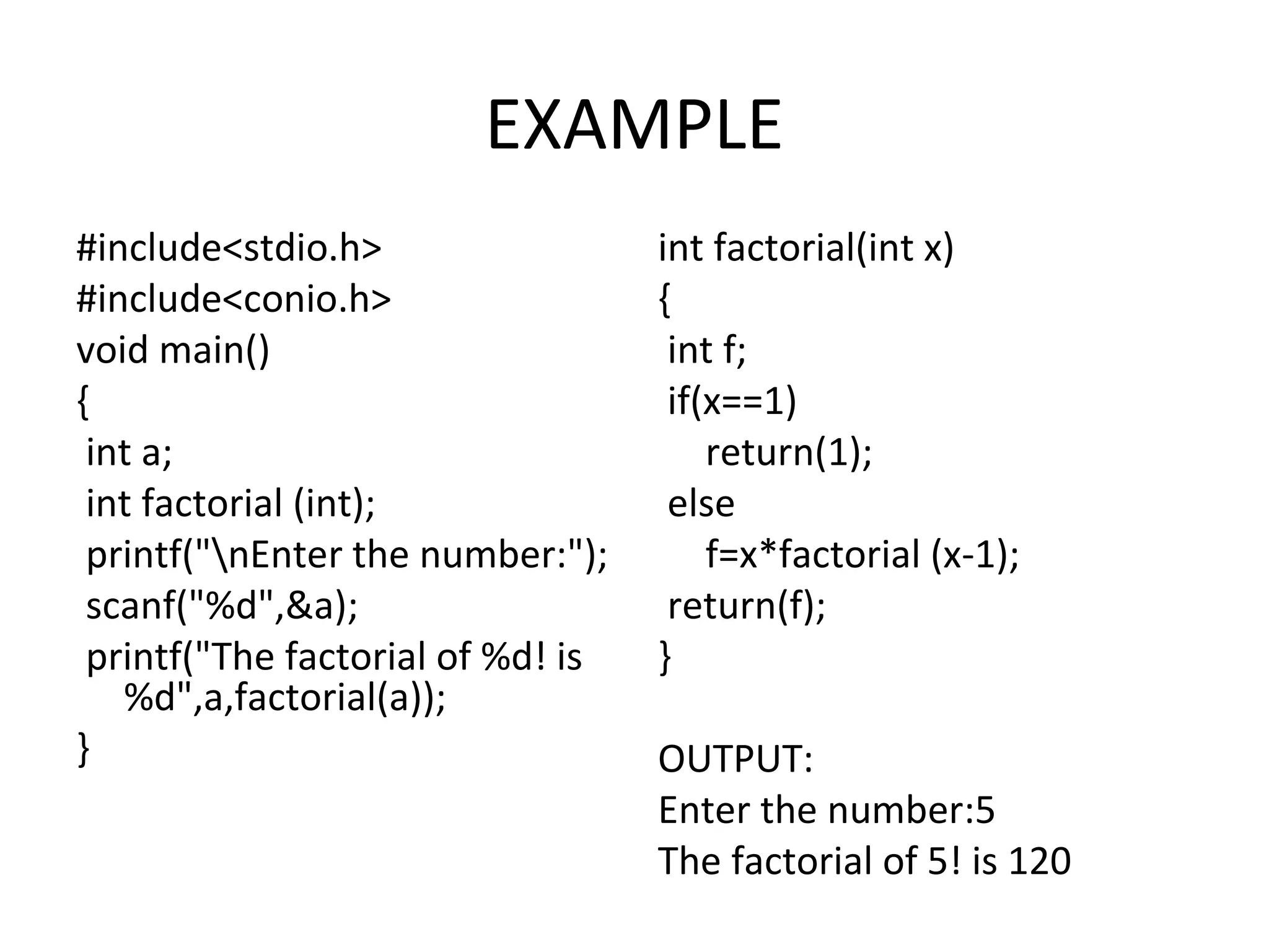 EXAMPLE #include<stdio.h> #include<conio.h> void main() { int a; int factorial (int); printf("nEnter the number:"); scanf("%d",&a); printf("The factorial of %d! is %d",a,factorial(a)); } int factorial(int x) { int f; if(x==1) return(1); else f=x*factorial (x-1); return(f); } OUTPUT: Enter the number:5 The factorial of 5! is 120 