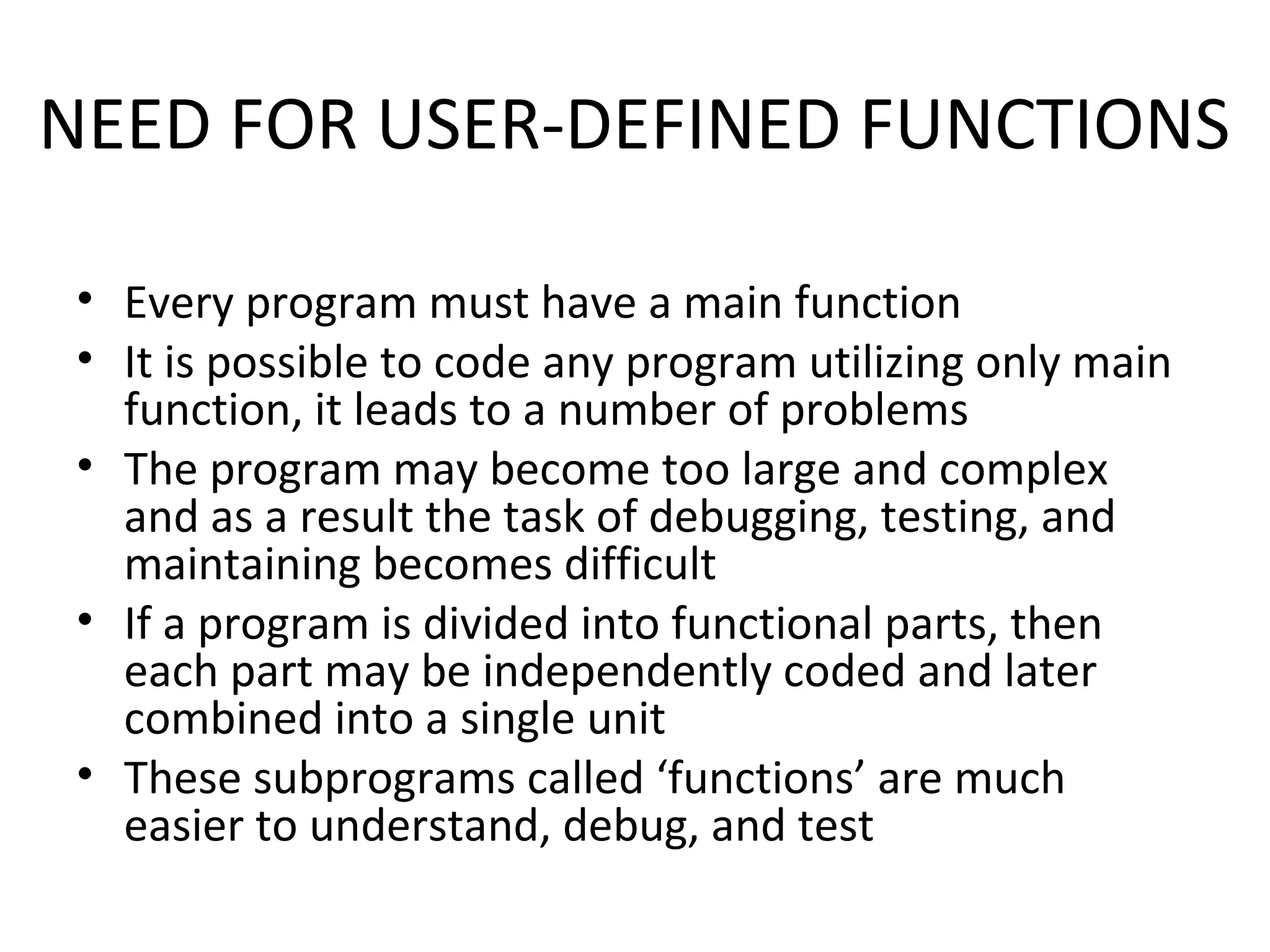 NEED FOR USER-DEFINED FUNCTIONS • Every program must have a main function • It is possible to code any program utilizing only main function, it leads to a number of problems • The program may become too large and complex and as a result the task of debugging, testing, and maintaining becomes difficult • If a program is divided into functional parts, then each part may be independently coded and later combined into a single unit • These subprograms called ‘functions’ are much easier to understand, debug, and test 