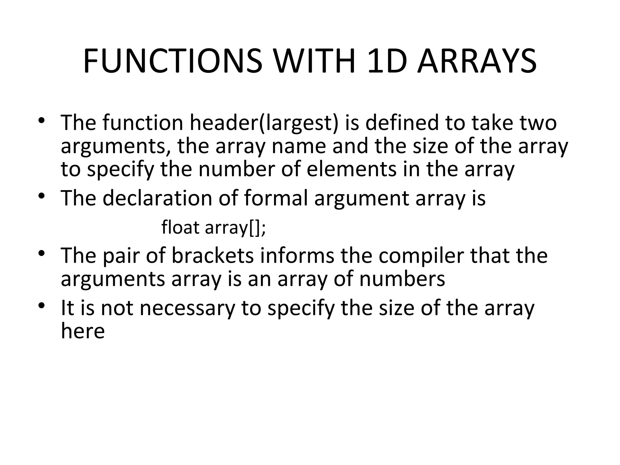 FUNCTIONS WITH 1D ARRAYS • The function header(largest) is defined to take two arguments, the array name and the size of the array to specify the number of elements in the array • The declaration of formal argument array is float array[]; • The pair of brackets informs the compiler that the arguments array is an array of numbers • It is not necessary to specify the size of the array here 