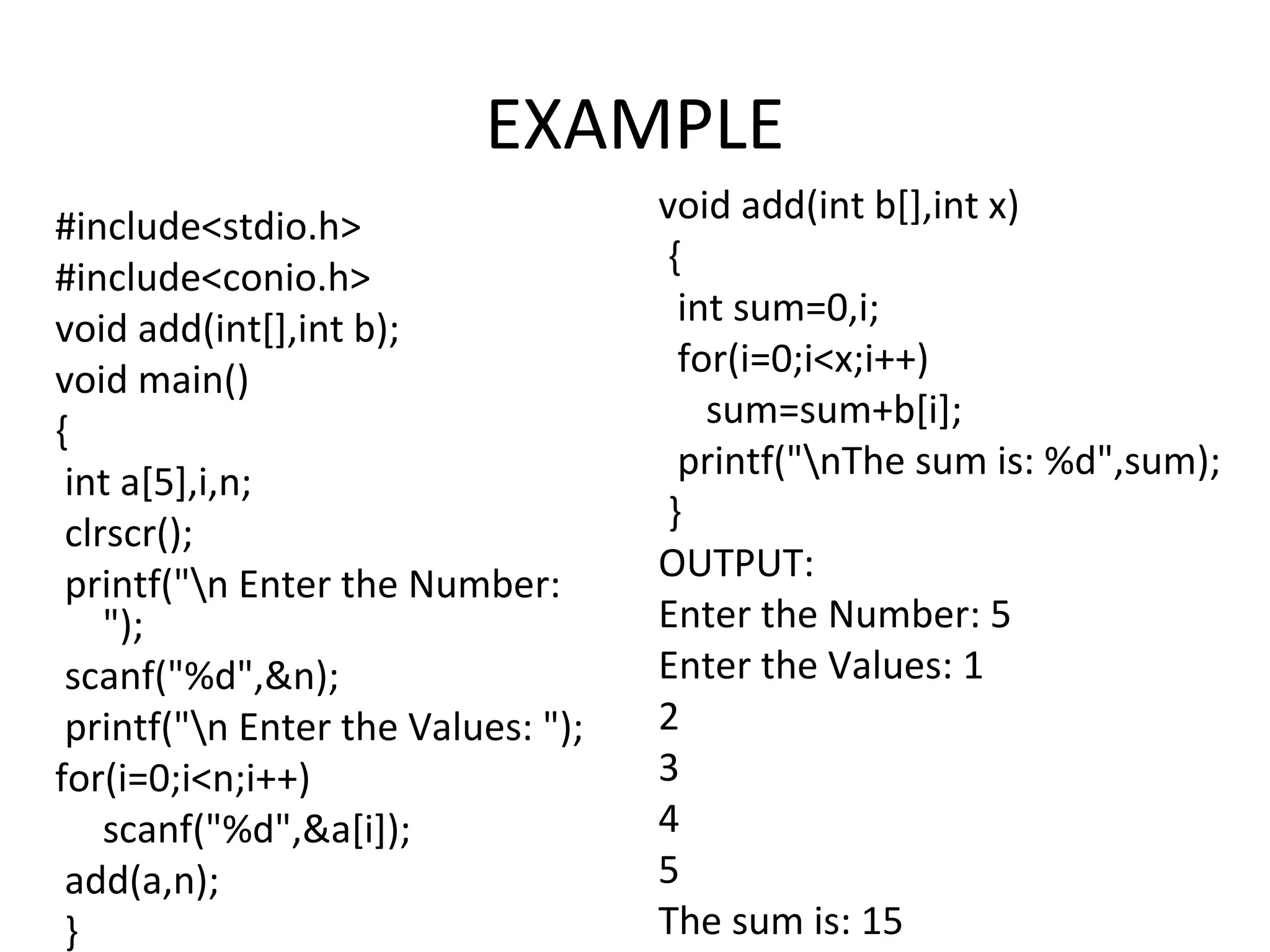 EXAMPLE #include<stdio.h> #include<conio.h> void add(int[],int b); void main() { int a[5],i,n; clrscr(); printf("n Enter the Number: "); scanf("%d",&n); printf("n Enter the Values: "); for(i=0;i<n;i++) scanf("%d",&a[i]); add(a,n); } void add(int b[],int x) { int sum=0,i; for(i=0;i<x;i++) sum=sum+b[i]; printf("nThe sum is: %d",sum); } OUTPUT: Enter the Number: 5 Enter the Values: 1 2 3 4 5 The sum is: 15 