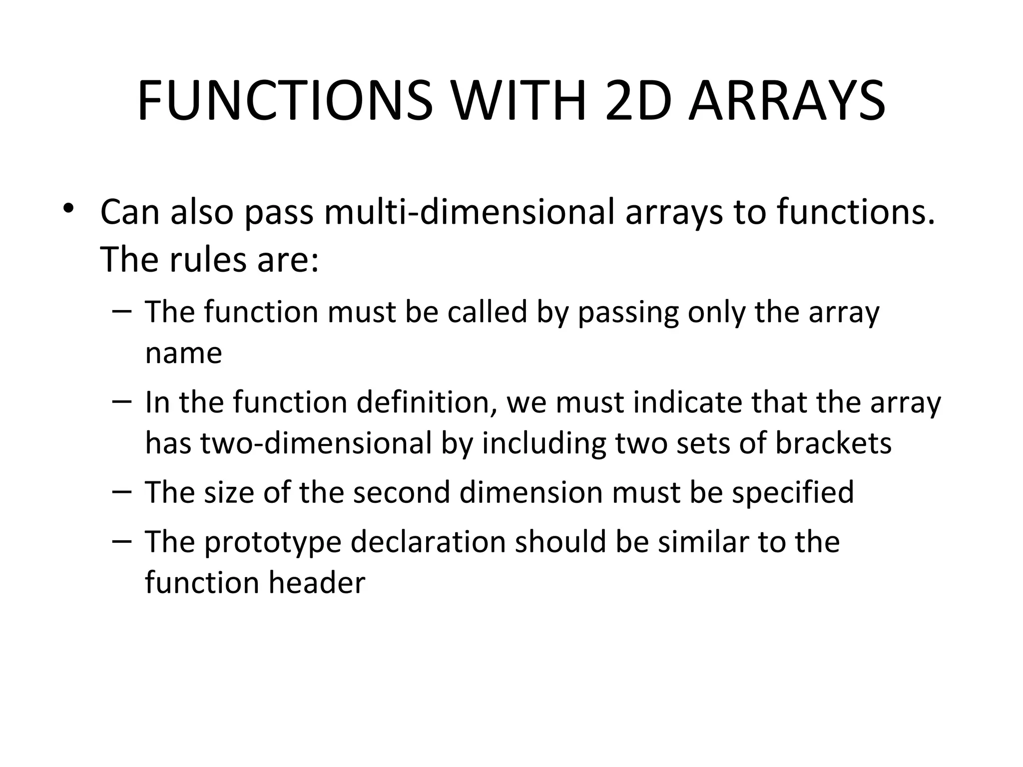 FUNCTIONS WITH 2D ARRAYS • Can also pass multi-dimensional arrays to functions. The rules are: – The function must be called by passing only the array name – In the function definition, we must indicate that the array has two-dimensional by including two sets of brackets – The size of the second dimension must be specified – The prototype declaration should be similar to the function header 